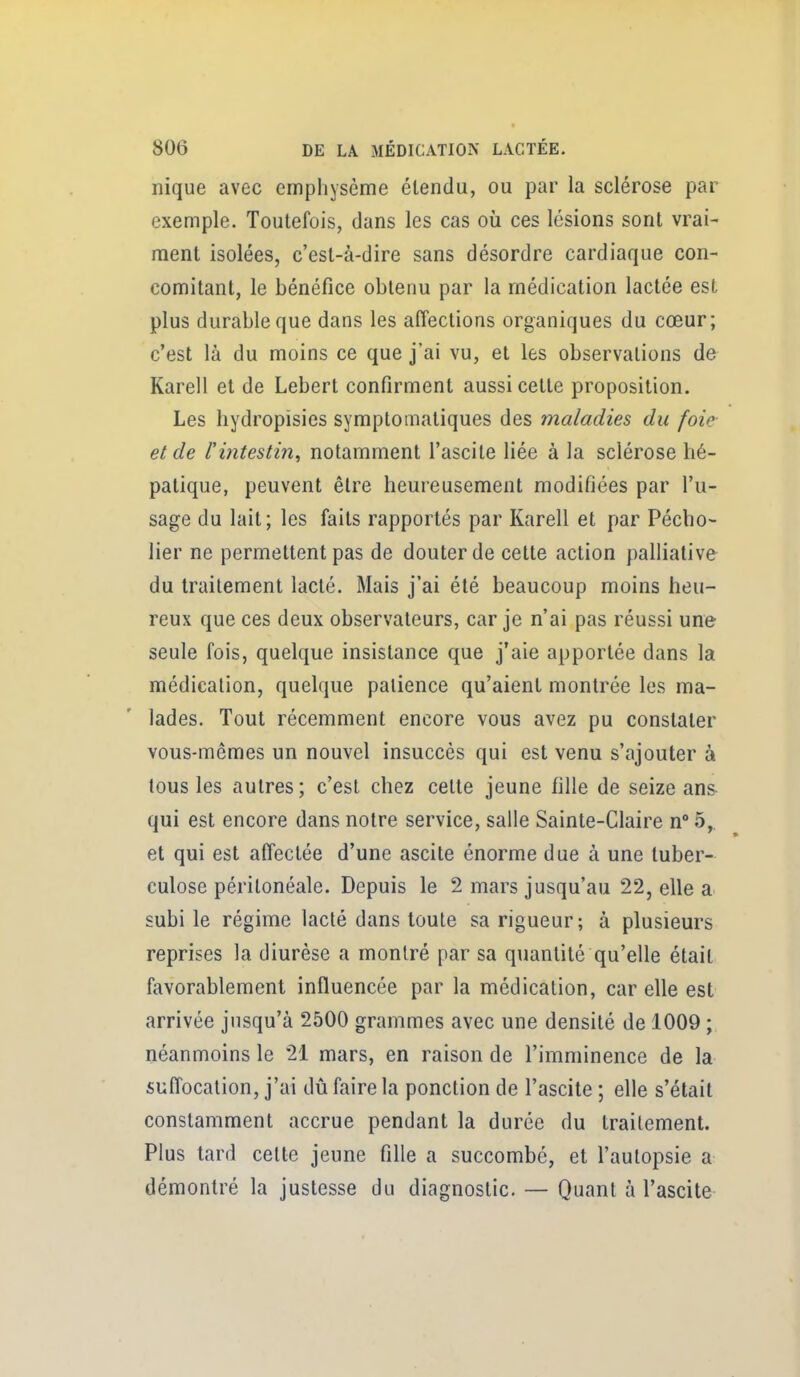 nique avec emphysème étendu, ou par la sclérose par exemple. Toutefois, dans les cas oii ces lésions sont vrai- ment isolées, c'est-à-dire sans désordre cardiaque con- comitant, le bénéfice obtenu par la médication lactée est plus durable que dans les affections organiques du cœur; c'est là du moins ce que j'ai vu, et les observations de Karell et de Lebert confirment aussi cette proposition. Les hydropisies symptomatiques des maladies du foie et de l'intestin, notamment l'ascite liée à la sclérose hé- patique, peuvent être heureusement modifiées par l'u- sage du lait; les faits rapportés par Karell et par Pécho- lier ne permettent pas de douter de cette action palliative du traitement lacté. Mais j'ai été beaucoup moins heu- reux que ces deux observateurs, car je n'ai pas réussi une seule fois, quelque insistance que j'aie apportée dans la médication, quelque patience qu'aient montrée les ma- lades. Tout récemment encore vous avez pu constater vous-mêmes un nouvel insuccès qui est venu s'ajouter à tous les autres; c'est chez cette jeune fille de seize ans- qui est encore dans notre service, salle Sainte-Claire n° 5,. et qui est affectée d'une ascite énorme due à une tuber- culose péritonéale. Depuis le 2 mars jusqu'au 22, elle a subi le régime lacté dans toute sa rigueur; à plusieurs reprises la diurèse a montré par sa quantité qu'elle était favorablement influencée par la médication, car elle est arrivée jusqu'à 2500 grammes avec une densité de 1009 ; néanmoins le 21 mars, en raison de l'imminence de la suffocation, j'ai dû faire la ponction de l'ascite ; elle s'était constamment accrue pendant la durée du traitement. Plus tard cette jeune fille a succombé, et l'autopsie a démontré la justesse du diagnostic. — Quant à l'ascite