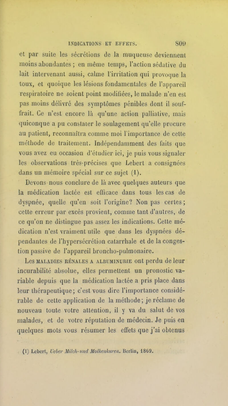 et par suile les sécrétions de la muqueuse deviennent moins abondantes ; en même temps, l'action sédative du lait intervenant aussi, calme Tirrilation qui provoque la toux, et quoique les lésions fondamentales de l'appareil respiratoire ne soient point modifiées, le malade n'en est pas moins délivré des symptômes pénibles dont il souf- frait. Ce n'est encore là qu'une action palliative, mais quiconque a pu constater le soulagement qu'elle procure au patient, reconnaîtra comme moi Timportance de cette méthode de Irailement. Indépendamment des faits que vous avez eu occasion d'étudier ici, je puis vous signaler les observations Irés-précises que Lebert a consignées dans un mémoire spécial sur ce sujet (1). Devons nous conclure de là avec quelques auteurs que la médication lactée est eflicace dans tous les cas de dyspnée, quelle qu'en soit l'origine? Non pas certes; cette erreur par excès provient, comme tant d'autres, de ce qu'on ne distingue pas assez les indications. Cette mé- dication n'est vraiment utile que dans les dyspnées dé- pendantes de l'hypersécrétion catarrhale et de la conges- tion passive de l'appareil broncho-pulmonaire. Les MALADIES RÉNALES A ALBUMINURIE Ont pcrdu de leUF incurabililé absolue, elles permettent un pronostic va- riable depuis que la médication lactée a pris place dans leur thérapeutique; c'est vous dire l'importance considé- rable de cette application de la méthode; je réclame de nouveau toute votre attention, il y va du salut de vos malades, et de votre réputation de médecin. Je puis en quelques mots vous résumer les effets que j'ai obtenus (1) Lebert, Ueber Milch-und Molkenkuren. licrliu, 18G9.