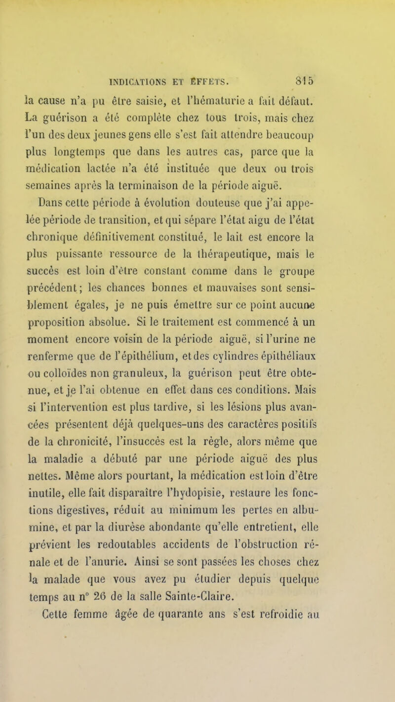 la cause n'a pu être saisie, et l'hématurie a lait déi'aut. La guérison a été complète chez tous trois, mais chez l'un des deux jeunes gens elle s'est fait attendre beaucoup plus longtemps que dans les autres cas, parce que la médication lactée n'a été instituée que deux ou trois semaines après la terminaison de la période aiguë. Dans cette période à évolution douteuse que j'ai appe- lée période de transition, et qui sépare l'état aigu de l'état chronique définitivement constitué, le lait est encore la plus puissante ressource de la thérapeutique, mais le succès est loin d'être constant comme dans le groupe précédent; les chances bonnes et mauvaises sont sensi- blement égales, je ne puis émettre sur ce point aucune proposition absolue. Si le traitement est commencé à un moment encore voisin de la période aiguë, si l'urine ne renferme que de l'épithélium, etdes cylindres épithéliaux ou colloïdes non granuleux, la guérison peut être obte- nue, et je l'ai obtenue en effet dans ces conditions. Mais si l'intervention est plus tardive, si les lésions plus avan- cées présentent déjà quelques-uns des caractères positil^ de la chronicité, l'insuccès est la règle, alors même que la maladie a débuté par une période aiguë des plus nettes. Même alors pourtant, la médication est loin d'être inutile, elle fait disparaître l'hydopisie, restaure les fonc- tions digestives, réduit au minimum les pertes en albu- mine, et par la diurèse abondante qu'elle entretient, elle prévient les redoutables accidents de l'obstruction ré- nale et de l'anurie. Ainsi se sont passées les choses chez la malade que vous avez pu étudier depuis quelque temps au n° 26 de la salle Sainte-Claire. Cette femme âgée de quarante ans s'est refroidie au