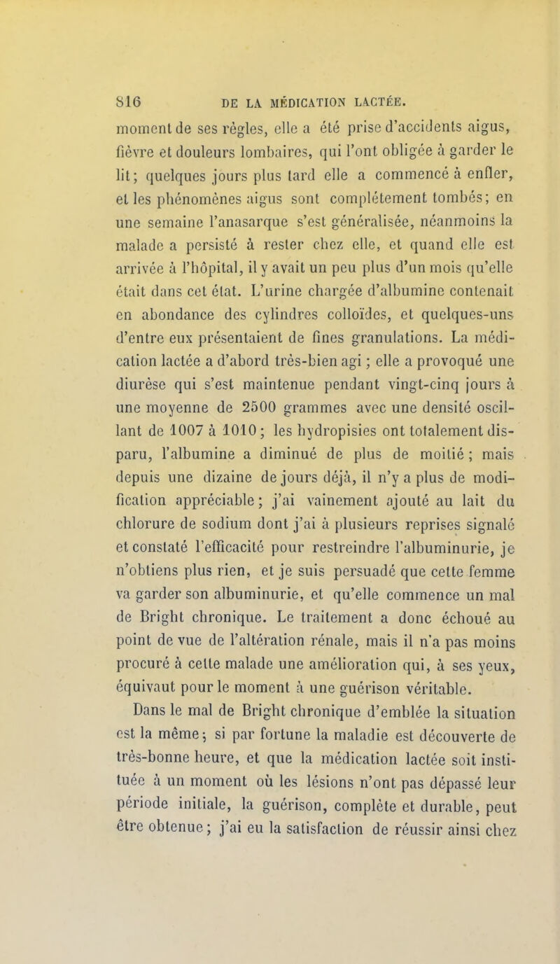 moment de ses régies, elle a été prise d'accidents aigus, fièvre et douleurs lombaires, qui l'ont obligée à garder le lit; quelques jours plus lard elle a commencé à enfler, elles phénomènes aigus sont complètement tombés; en une semaine l'anasarque s'est généralisée, néanmoins la malade a persisté à rester chez elle, et quand elle est arrivée à l'hôpital, il y avait un peu plus d'un mois qu'elle était dans cet état. L'urine chargée d'albumine contenait en abondance des cylindres colloïdes, et quelques-uns d'entre eux présentaient de fines granulations. La médi- cation lactée a d'abord très-bien agi ; elle a provoqué une diurèse qui s'est maintenue pendant vingt-cinq jours à une moyenne de 2500 grammes avec une densité oscil- lant de 1007 à 1010; les hydropisies ont totalement dis- paru, l'albumine a diminué de plus de moitié ; mais depuis une dizaine de jours déjà, il n'y a plus de modi- fication appréciable ; j'ai vainement ajouté au lait du chlorure de sodium dont j'ai à plusieurs reprises signalé et constaté refficacité pour restreindre l'albuminurie, je n'obtiens plus rien, et je suis persuadé que cette femme va garder son albuminurie, et qu'elle commence un mal de Bright chronique. Le traitement a donc échoué au point de vue de l'altération rénale, mais il n'a pas moins procuré à cette malade une amélioration qui, à ses yeux, équivaut pour le moment à une guérison véritable. Dans le mal de Bright chronique d'emblée la situation est la même j si par fortune la maladie est découverte de très-bonne heure, et que la médication lactée soit insti- tuée à un moment où les lésions n'ont pas dépassé leur période initiale, la guérison, complète et durable, peut être obtenue; j'ai eu la satisfaction de réussir ainsi chez