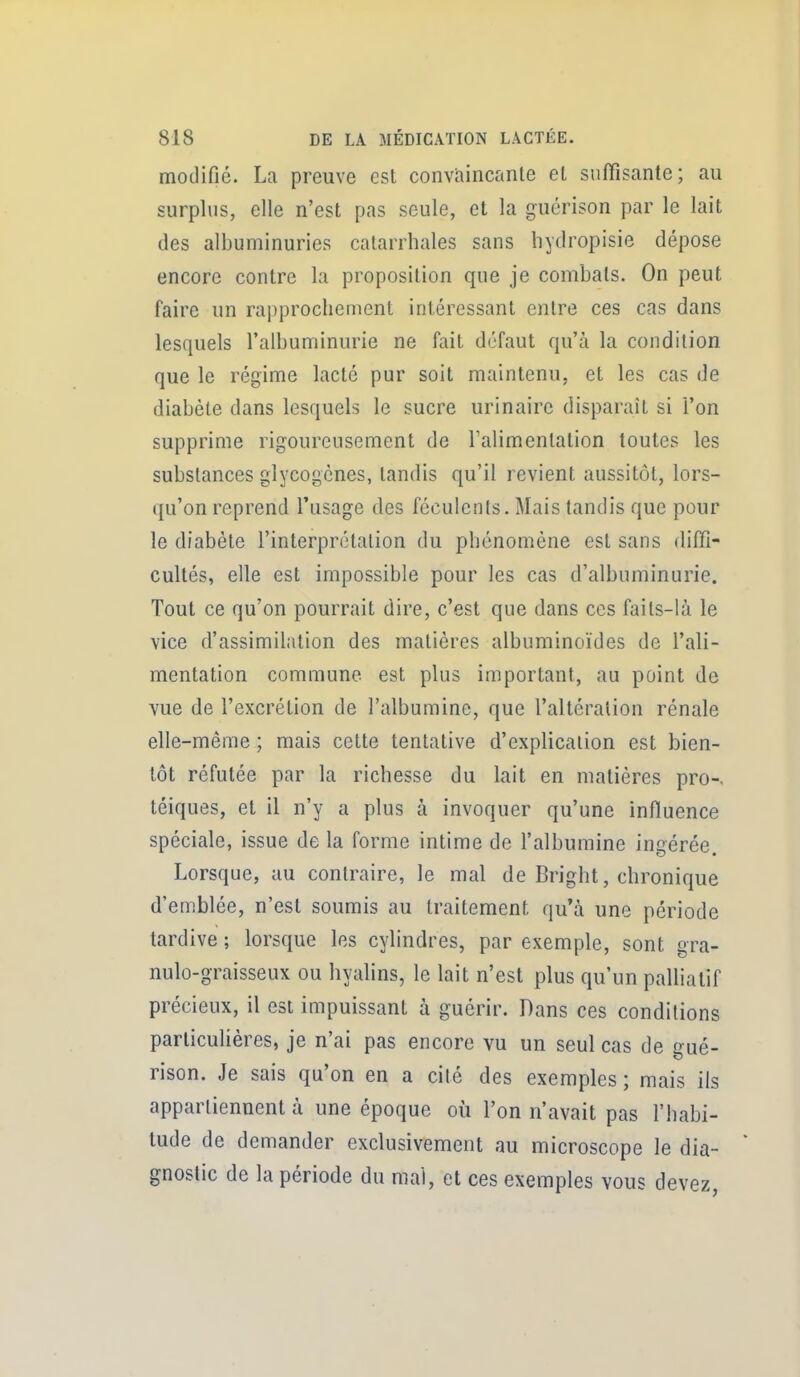 modifié. La preuve est convaincante et suffisante; au surplus, elle n'est pas seule, et la guérison par le lait des albuminuries catarrhales sans liydropisie dépose encore contre la proposition que je combats. On peut faire un rapprochement intéressant entre ces cas dans lesquels l'albuminurie ne fait défaut qu'à la condition que le régime lacté pur soit maintenu, et les cas de diabète dans lesquels le sucre urinairc disparaît si l'on supprime rigoureusement de Talimentation toutes les substances glycogcnes, tandis qu'il revient aussitôt, lors- qu'on reprend l'usage des féculents. Mais tandis que pour le diabète l'interprétation du phénomène est sans diffi- cultés, elle est impossible pour les cas d'albuminurie. Tout ce qu'on pourrait dire, c'est que dans ces faits-là le vice d'assimilation des matières albuminoïdes de l'ali- mentation commune est plus important, au point de vue de l'excrétion de l'albumine, que l'altération rénale elle-même ; mais cette tentative d'explication est bien- tôt réfutée par la richesse du lait en matières pro-. téiques, et il n'y a plus à invoquer qu'une influence spéciale, issue de la forme intime de l'albumine ingérée. Lorsque, au contraire, le mal de Bright, chronique d'emblée, n'est soumis au traitement qu'à une période tardive ; lorsque les cylindres, par exemple, sont gra- nulo-graisseux ou hyalins, le lait n'est plus qu'un palliatif précieux, il est impuissant à guérir. Dans ces conditions particulières, je n'ai pas encore vu un seul cas de gué- rison. Je sais qu'on en a cité des exemples ; mais ils appartiennent à une époque où l'on n'avait pas l'habi- tude de demander exclusivement au microscope le dia- gnostic de la période du mal, et ces exemples vous devez