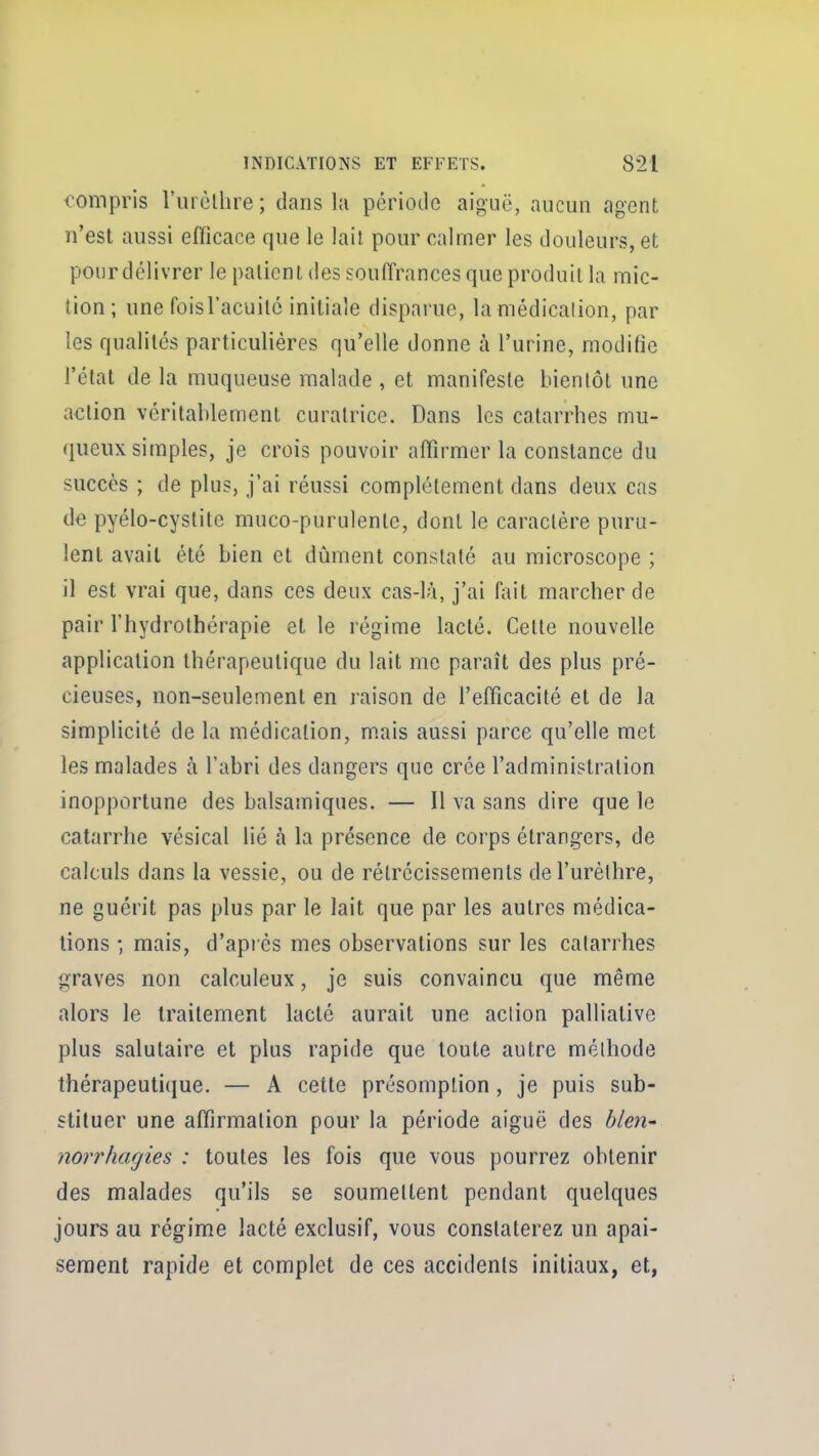 compris l'urèlhre ; dans la période aiguë, aucun agent n'est aussi efficace que le lait pour calmer les douleurs, et pour délivrer le patient des souffrances que produit la mic- tion; une foisl'acuitc initiale disparue, la médication, par les qualités particulières qu'elle donne à l'urine, modifie l'état de la muqueuse malade , et manifeste bientôt une action véritablement curatrice. Dans les catarrhes mu- queux simples, je crois pouvoir affirmer la constance du succès ; de plus, j'ai réussi complètement dans deux cas de pyélo-cystite muco-purulente, dont le caractère puru- lent avait été bien et dûment constaté au microscope ; il est vrai que, dans ces deux cas-là, j'ai f;iit marcher de pair l'hydrothérapie et le régime lacté. Celte nouvelle application thérapeutique du lait me paraît des plus pré- cieuses, non-seulement en raison de l'efficacité et de la simplicité de la médication, mais aussi parce qu'elle met les malades à l'abri des dangers que crée l'administration inopportune des balsamiques. — Il va sans dire que le catarrhe vésical lié à la présence de corps étrangers, de calculs dans la vessie, ou de rétrécissements de l'urèlhre, ne guérit pas plus par le lait que par les autres médica- tions ; mais, d'après mes observations sur les catarrhes graves non calculeux, je suis convaincu que même alors le traitement lacté aurait une action palliative plus salutaire et plus rapide que toute autre méthode thérapeutique. — A cette présomption , je puis sub- stituer une affirmation pour la période aiguë des bien- norrhagies : toutes les fois que vous pourrez obtenir des malades qu'ils se soumettent pendant quelques jours au régime lacté exclusif, vous constaterez un apai- sement rapide et complet de ces accidents initiaux, et,