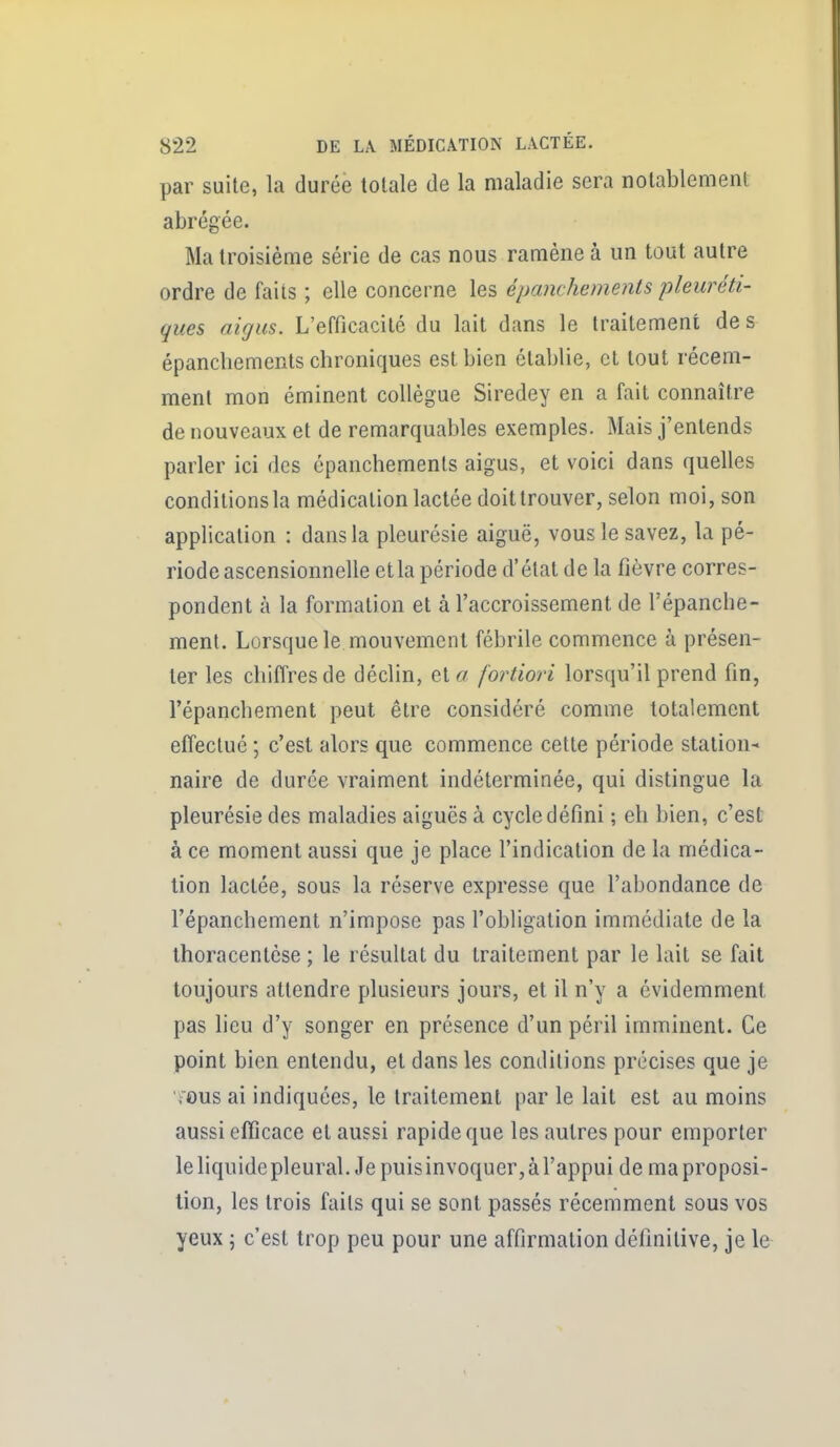 par suite, la durée totale de la maladie sera nolablemenl abrégée. Ma troisième série de cas nous ramène à un tout autre ordre de faits ; elle concerne les épanchements pleuréti- ques aigus. L'efficacité du lait dans le traitement des épanchements chroniques est bien établie, et tout récem- ment mon éminent collègue Siredey en a fait connaître de nouveaux et de remarquables exemples. Mais j'entends parler ici des épanchements aigus, et voici dans quelles conditionsla médication lactée doit trouver, selon moi, son application : dans la pleurésie aiguë, vous le savez, la pé- riode ascensionnelle etla période d'état de la fièvre corres- pondent à la formation et à l'accroissement de l'épanche- ment. Lorsque le mouvement fébrile commence à présen- ter les chiffres de déclin, et« fortiori lorsqu'il prend fin, répanchement peut être considéré comme totalement effectué ; c'est alors que commence cette période station- naire de durée vraiment indéterminée, qui distingue la pleurésie des maladies aiguës à cycle défini ; eh bien, c'est à ce moment aussi que je place l'indication de la médica- tion lactée, sous la réserve expresse que l'abondance de répanchement n'impose pas l'obligation immédiate de la thoracenlèse ; le résultat du traitement par le lait se fait toujours attendre plusieurs jours, et il n'y a évidemment pas lieu d'y songer en présence d'un péril imminent. Ce point bien entendu, et dans les conditions précises que je fOus ai indiquées, le traitement par le lait est au moins aussi efficace et aussi rapide que les autres pour emporter le liquide pleural. Je puis invoquer, à l'appui de ma proposi- tion, les trois faits qui se sont passés récemment sous vos yeux ; c'est trop peu pour une affirmation définitive, je le