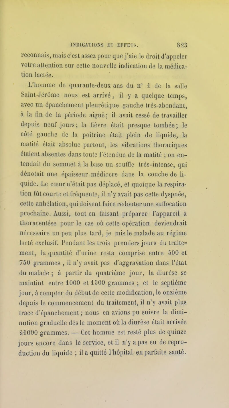 reconnais, mais c'est assez pour que j'aie le droit d'appeler votre attention sur cette nouvelle indication de la médica- tion lactée. L'homme de quarante-deux ans du n 1 de la salle Saint-Jérôme nous est arrivé, il y a quelque temps, avec un épanchement pleurélique gauche très-abondant, à la fin de la période aiguë; il avait cessé de travailler depuis neuf jours; la fièvre était presque tombée; le côté gauche de la poitrine était plein de liquide, la malité était absolue partout, les vibrations thoraciques étaient absentes dans toute l'étendue de la matité ; on en- tendait du sommet à la base un souffle très-intense, qui dénotait une épaisseur médiocre dans la couche de li- quide. Le cœur n'était pas déplacé, et quoique la respira- tion fût courte et fréquente, il n'y avait pas cette dyspnée, cette anhélation, qui doivent faire redouter une suffocation prochaine. Aussi, tout en faisant préparer l'appareil à Ihoracentèse pour le cas où cette opération deviendrait nécessaire un peu plus tard, je mis le malade au régime lacté exclusif. Pendant les trois premiers jours du traite- ment, la quantité d'urine resta comprise entre 500 et 750 grammes , il n'y avait pas d'aggravation dans l'état du malade ; à partir du quatrième jour, la diurèse se maintint entre 1000 et 1500 grammes ; et le septième jour, à compter du début de celte modification, le onzième depuis le commencement du traitement, il n'y avait plus trace d'épanchement ; nous en avions pu suivre la dimi- nution graduelle dès le moment où la diurèse était arrivée àlOOO grammes. — Cet homme est resté plus de quinze jours encore dans le service, et il n'y a pas eu de repro- duction du liquide ; lia quitté l'hôpital en parfaite santé.