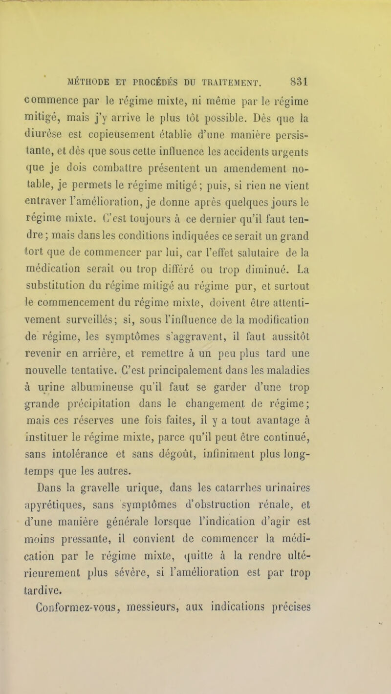 commence par le régime mixte, ni même par le régime mitigé, mais j'y arrive le plus tut possible. Dès que la diurèse est copieiisement établie d'une manière persis- tante, et dès que sous cette influence les accidents urgents que je dois combattre présentent un amendement no- table, je permets le régime mitigé; puis, si rien ne vient entraver l'amélioration, je donne après quelques jours le régime mixte. C'est toujours à ce dernier qu'il faut ten- dre; mais dans les conditions indiquées ce serait un grand tort que de commencer par lui, car l'eflet salutaire de la médication serait ou trop différé ou trop diminué. La substitution du régime mitigé au régime pur, et surtout le commencement du régime mixte, doivent être attenti- vement surveillés; si, sous l'influence de la modification de régime, les symptômes s'aggravent, il faut aussitôt revenir en arriére, et remettre à un peu plus tard une nouvelle tentative. C'est principalement dans les maladies à urine albumineuse qu'il faut se garder d'une trop grande précipitation dans le cbangement de régime ; mais ces réserves une fois faites, il y a tout avantage à instituer le régime mixte, parce qu'il peut être continué, sans intolérance et sans dégoût, infiniment plus long- temps que les autres. Dans la gravelle urique, dans les catarrhes urinaires apyrétiques, sans symptômes d'obstruction rénale, et d'une manière générale lorsque l'indication d'agir est moins pressante, il convient de commencer la médi- cation par le régime mixte, quitte à la rendre ulté- rieurement plus sévère, si l'amélioration est par trop tardive. Conformez-vous, messieurs, aux indications précises