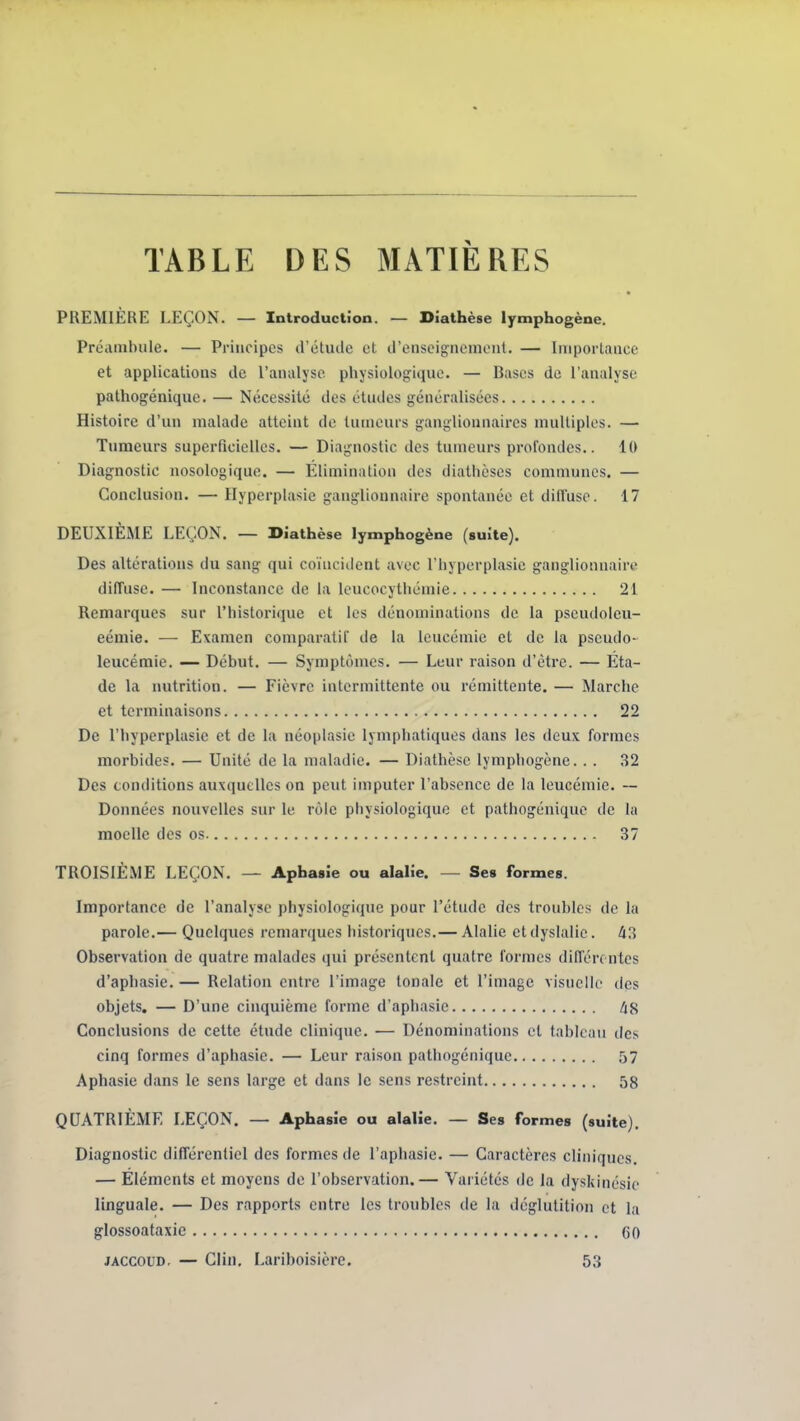 TABLE DES MATIÈRES PREMIERE LEÇON. — Introduction. — Dîathèse lymphogène. Préambule. — Principes d'étude et d'enseignement. — Importance et applications de l'analyse physiologique. — Bases de l'analyse pathogénique. — Nécessité des études généralisées Histoire d'un malade atteint de tumeurs ganglionnaires multiples. — Tumeurs superficielles. — Diagnostic des tumeurs profondes.. 10 Diagnostic nosologique. — Elimination des diathcses communes. — Conclusion. — Ilyperplasie ganglionnaire spontanée et diffuse. 17 DEUXIÈME LEÇON. — Diathèse lymphogène (suite). Des altérations du sang qui coïncident avec l'hyperplasic ganglionnaire diffuse. — Inconstance do la leucocythémie 21 Remarques sur l'historiiiue et les dénominations de la pscudolcu- eémie. — Examen comparatif de la leucémie et de la pseudo- leucémie. — Début. — Symptômes. — Leur raison d'être. — Éta- de la nutrition. — Fièvre intermittente ou rémittente. — Marche et terminaisons 22 De l'hyperplasie et de la néoplasic lymphatiques dans les deux formes morbides. — Unité de la maladie. — Diathèse lymphogène.. . 32 Des conditions auxquelles on peut imputer l'absence de la leucémie. ~ Données nouvelles sur le rôle physiologique et pathogénique de la moelle des os 37 TROISIÈME LEÇON. — Aphasie ou alalie. — Ses formes. Importance de l'analyse physiologique pour l'étude des troubles de la parole.— Quelques remarques historiques.— Alalie et dyslalic. Observation de quatre malades qui présentent quatre formes diffère ntes d'aphasie. — Relation entre l'image tonale et l'image visuelle des objets. — D'une cinquième forme d'aphasie /iS Conclusions de cette étude clinique. ■— Dénominations et tableau des cinq formes d'aphasie. — Leur raison pathogénique 57 Aphasie dans le sens large et dans le sens restreint 58 QUATRIÈME LEÇON. — Aphasie ou alalie. — Ses formes (suite). Diagnostic différentiel des formes de l'aphasie. — Caractères cliniques, — Eléments et moyens de l'observation.— Variétés de la dyskinésie linguale. — Des rapports entre les troubles de la déglutition et la glossoataxie GO JACCOUD. — Clin, Lariboisière. 53