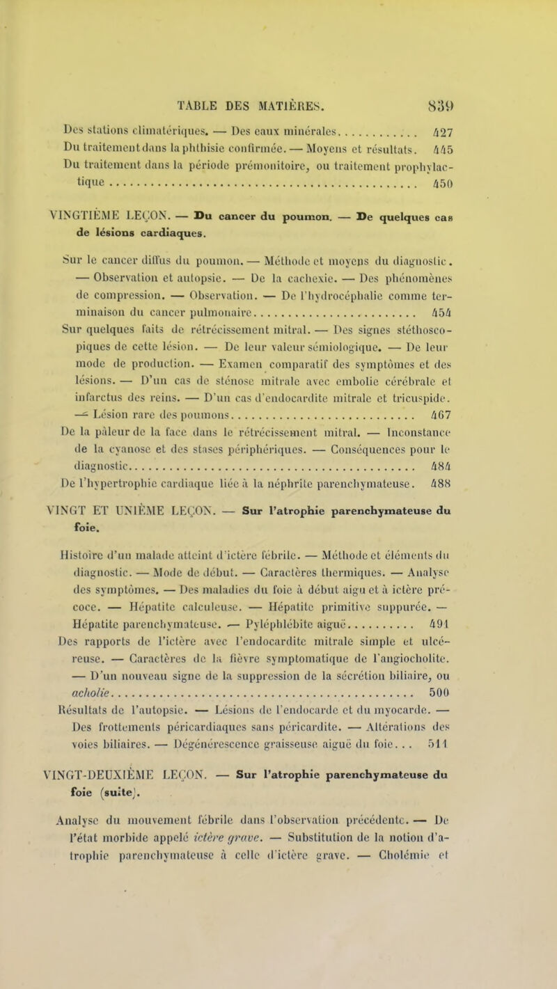 Des stations climatcriques. — Dos eaux minérales /i27 Du traitement dans la phlliisic eonfirméc. — Moyens et résultats, hfib Du traitement dans la période prémonitoire, ou traitement propliylac- tiquc 450 VINGTIEME LEÇON. — Du cancer du poumon. — De quelques cas de lésions cardiaques. Sur le cancer dill'us du poumon.— Méthode et moyens du diaf,Mioslic. — Observation et autopsie. — Do la cachexie. — Des phénomènes de compression. — Observation. — De l'hydrocéphalie comme ter- minaison du cancer pulmonaire libi Sur quelques faits de rétrécissement mitral. — Des signes stéthosco- piques de cette lésion. — De leur valeur sémiologique. — De leur mode de proiluction. — Examen comparatif des symptômes et des lésions. — D'un cas de sténose mitrale avec embolie cérébrale et infarctus des reins. — D'un cas d'endocardite mitrale et tricuspide. — Lésion rare des poumons AG7 De la pâleur de la face dans le rétrécissement mitral. — Inconstance de la cyanose et des stiises périphériques. — Conséquences pour le diagnostic àHà De l'hypertrophie cardiaque liée à la néphrite parenchymateuse. ^88 VINGT ET UNIÈME LEÇON. — Sur l'atrophie parenchymateuse du foie. Histoire d'un malade atteint d'ictère fébrile. — Méthode et éléments du diagnostic. — Mode de début. — Caractères thermiques. — Analyse des symptômes. — Des maladies du foie à début aigu et à ictère pré- coce. — Hépatite calculcuse. — Hépatite primitive suppuréc. — Hépatite parenchymateuse. ^ Pyléphlébitc aiguë Û91 Des rapports de l'ictère avec l'endocardite mitrale simple et ulcé- reuse. — Caractères de la fièvre symptomatique de l'angiocholite. — D'un nouveau signe de la suppression de la sécrétion biliîiire, ou acholie 500 Résultats de l'autopsie. — Lésions de l'endocarde cl du myocarde. — Des frottements péricardiaques sans péricardite. — Altérations des voies biliaires. — Dégénérescence graisseuse aiguë du foie. . . 511 VINGT-DEUXIÈME LEÇON. — Sur l'atrophie parenchymateuse du foie (suitej. Analyse du mouvement fébrile dans l'observation précédente. — De l'état morbide appelé idère grave. — Substitution de la notion d'a- trophie parenchymateuse à celle d iclèrc grave. — Cholcmie et