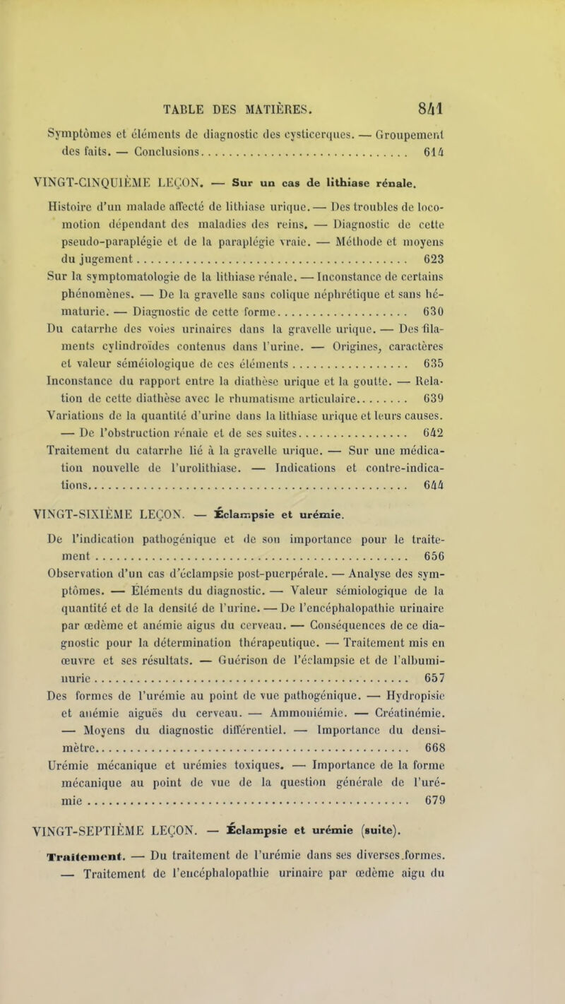 Symptômes et éléments de diagnostic des cysticerqnes. — Groupement des faits. — Conclusions 614 VINGT-CINQUIKME LEÇON. — Sur un cas de lithiase rénale. Histoire d'un malade affecté de lithiase urique. — Des troubles de loco- motion dépendant des maladies des reins. — Diagnostic de celte pseudo-paraplégie et de la paraplégie vraie. — Mélliode et moyens du jugement 623 Sur la symptomatologie de la lithiase rénale. — Inconstance de certains phénomènes. — De la gravelle sans colique néphrétique et sans hé- maturie. — Diagnostic de cette forme 630 Du catarrhe des voies urinaircs dans la gravelle urique. — Des fila- ments cylindroïdes contenus dans l'urine. — Origines, caractères et valeur séméiologique de ces éléments 635 Inconstance du rapport entre la diathèse urique et la goutte. — Rela- tion de cette diathèse avec le rhumatisme articulaire 639 Variations de la quantité d'urine dans la lithiase urique et h urs causes. — De l'obstruction rénale et de ses suites 642 Traitement du catarrhe lié à la gravelle urique. — Sur une médica- tion nouvelle de l'urolithiase. — Indications et contre-indica- tions 644 VINGT-SIXIÈME LEÇON. — ÉcW.psie et urémie. De l'indication patliogénique et de son importance pour le traite- ment 656 Observation d'un cas d'éclampsie post-puerpérale. — Analyse des sym- ptômes. — Éléments du diagnostic. — Valeur sémiologique de la quantité et de la densité de l'urine. — De l'encéphalopathie urinaire par œdème et anémie aigus du cerveau. — Conséquences de ce dia- gnostic pour la détermination thérapeutique. — Traitement mis en œuvre et ses résultats. — Guérison de l'éclampsie et de l'albumi- nurie 657 Des formes de l'urémie au point de vue pathogénique. — Hydropisie et anémie aiguës du cerveau. — Ammoniémic. — Créatinémie. — Moyens du diagnostic différentiel. — Importance du densi- raètre 668 Urémie mécanique et urémies toxiques, — Importance de la forme mécanique au point de vue de la question générale de l'uré- mie 679 VINGT-SEPTIÈME LEÇON. — Éclampsie et urémie («uîte). TraHement. — Du traitement de l'urémie dans ses diverses.formes. — Traitement de l'encéphalopathie urinaire par œdème aigu du