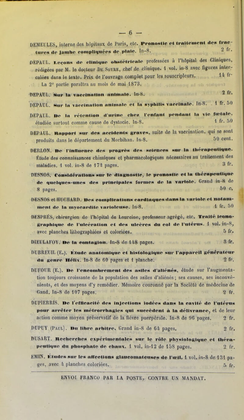 DEMEULES, interne des hôpitaux de Paris, etc. Pronostic ot tralteinen* de» rrac- tiircs de Jambe eonipllqiices do plnlc. ln-8. 2 fi. OEPADL. i.e<.>on!» de clinique ol»««élrioale professées à l'hôpital des Cliniques, rédigées par M. le docteur Dk Soyre, chef de clinique. 1 vol. in-8 avec figures inter- calées dan» le texte. Prix de l'ouvrage complet pour les souscripleurs. 14 fr- La 2 partie paraîtra au mois de mai 1873. DEPATJL. Sur la vaccination animale. In-8. 2 fr. PEPAUL. Hnr la vaccination animale et la syphilis vaccinale. In-8, 1 fr. 50 PEPAliL. Ile la rétention d urine cliez l'enrant pendant la vIo fœtale, étudiée surtout comme cause de dystocie. In-8. 1 fr- DEPAUL, Rapport sur de» accidents graves, suite de la vaccination, qui se sont produits dans le département du Morbihan. In-8. 50 cent. DERLON. ne l'inlluence dos proitr^s des sciences sur In liiorapeutique. Étude des connaissances chimiques et pharmacologiques nécessaires nu traitement des maladies. 1 vol. in-8 de 17/1 pages. ^ fr* DESNOS, Considérations sur le diagnostic, le pronostic et la thérapeutique de quelques-unes des principales formes de la variole. Grand in-8 de 8 pages. 50 c, DESNOS et HUCHARD. l»es complications cardiaques dans la variole et notam- ment de la myocarditc variolcuse. ln-8. 1 fr. 50 DESPRÉS, chirurgien de l'hôpital de Lourcine, professeur agrégé, etc. Traité icono- g;raplii«|ue de ruicération et des ulcères du col de l'utérus. 1 vol. in-8, avec planches Uthographiées et coloriées. 5 fr. DIEIILAFOY. »o la contagion. In-8 de 148 pages. 8 fr. DUBREUIL (E.j. Ktude anatomique et histologiquo sur Tappareil générateur du genre Hélix. ïn-8 de 60 pages et 1 planche. 2 fr. DLFOUR (E.). Oe roncombrement des asiles d'aliénés, étude sur l'augmenta- tion toujours croissante de la population des asiles d'aliénés ; ses causes, ses inconvé- nients, et des moyens d'y remédier. Mémoire couronné par la Société de médecine de Gand. In-8 de 107 pages. 2 fr. DUPIERRIS. Do l'erncncité des injections iodées dans la cavité do l'utérus pour arrêter les métrorrhagios qui succèdent à la délivrance, et de leur action comme moyen préservatif de la fièvre puerpérale. In-8 de 96 pages. 2 fr. DUPUY (Paul). Du libre arbitre. Grand in-8 de 64 pages. 2 fr, DUSART. ncclierchcs cxpériment<ales sur le rôle physiologique et théra- peutique du phosphate de chaux. 1 vol. in-12 de 158 pages. 2 fr. EMIN. Ktudos sur les nircctions glauooninteuscs de l'œil. 1 vol. in-8 de 131 pa- ges, avec 4 planches coloriées. 5 f,-.
