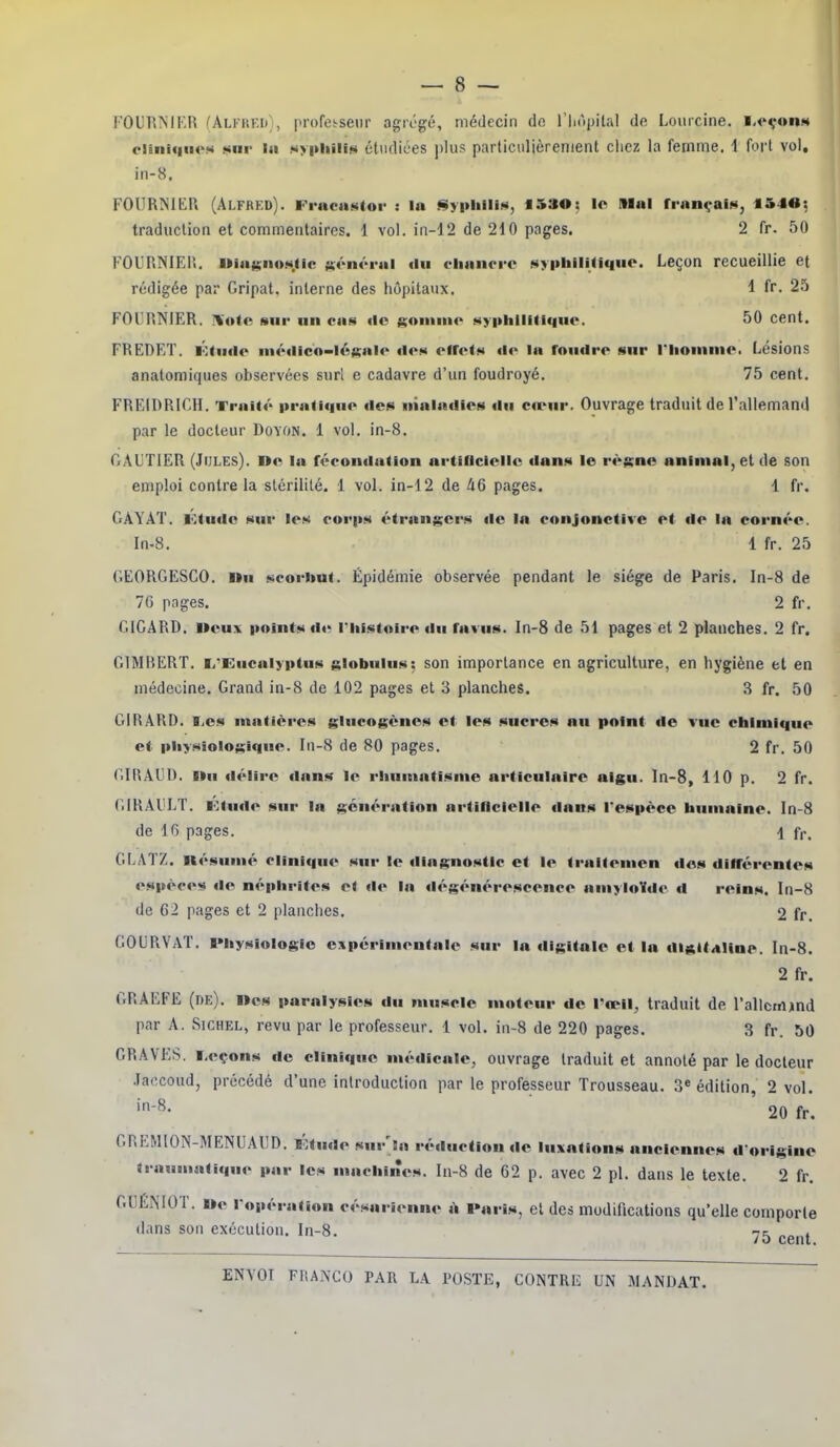 FOIIR'NIKR fAlkiu-.I);, profetsenr agrégé, médecin do l'iiopilal de Loiiicine. l.<'çonM ciBiiii|(ies »nr la sy|thiiit« étiifliées ])lus particulièrement cliez la femme. 1 fort vol, in-8. FOUR!Nlt:i\ (Alfred). FraciiMlor : la «tiyi>liill><i, f 530: le Mal françalN, t54«: traduction et commentaires. 1 vol. in-12 de 210 pages. 2 fr. 50 FOURNIElî. l»iafj;iio»<.iic général du clianrre NypIiHUIque. Leçon recueillie et rédigée par Gripat. interne des hôpitaux. 1 fr. 25 FOURNIER. IVote sur un cas <lo goninio syphilitique. 50 cent. FREDRT. lôtudo ni«Miicn-lésale «les efrolN <io la fnuilre sur l'Iioninio. Lésions analomiques observées suri e cadavre d'un foudroyé. 75 cent. FREIDRICH. Traité pratique îles nialadies du cœur. Ouvrage traduit de Tallemand par le docteur DoYON. 1 vol. in-8. GAUTIER (JrjLEs). De la fécondation artiricicll*'; dans le rè;;ne animai, et de son emploi contre la stérililé. 1 vol. in-12 de 46 pages. 1 fr. GAYÂT. Ktudc sur les coi'ps étrangers de la conjonctive et de la cornée. In.8. 1 fr. 25 GEORGESCO. llu scorbut. Épidémie observée pendant le siège de Paris. In-8 de 70 pages. 2 fr. GICARD. lieux points de l'histoire du favus. In-S de 51 pages et 2 planches. 2 fr. G1MBERT. li'Eucalyptus slobulus: son importance en agriculture, en hygiène et en médecine. Grand in-8 de 102 pages et 3 planches. 3 fr. 50 GIRARD. T,es matières glucogènos et les sucres nu point de vue chimique et pliysioiogique. In-8 de 80 pages. 2 fr. 50 GIRAUD. llu délire dans le rluimatisme articulaire aigu, ln-8, 110 p. 2 fr. GIRAIÎLT. lOtude sur la génération artificielle dans l'espèce humaine. In-8 de 16 pages. 1 fr. GLATZ. nésumé clinique sur le diagnostic et le traitemen do» différentes espèce»* do néphrites et de la dégénérescence amyloïde d reins. In-8 de 62 pages et 2 planches. 2 fr. GOURVAT. IMiysiologic e:»périmentale sur la digitale et la dialtitline. In-8. 2 fr. GRAEFE (de), lies paralysies du muscle moteur de l'œil, traduit de l'allcrrtind par A. SiCHEL, revu par le professeur. 1 vol. in-8 de 220 pages. 3 fr. 50 GRAVES. Leçons de clinique médicale, ouvrage traduit et annoté par le docteur .laccoud, précédé d'une introduction par le professeur Trousseau. 3« édition, 2 vol. >-8. 20 fr. GREMION-MENUAIID. ï':tude sur'sa réduction de luxations anciennes d'origine traumafique par les machines, ln-8 de 62 p. avec 2 pl. dans le texte. 2 fr. GllÉiMOT. Ile l'opération césarienne à l»aris, et des modifications qu'elle comporte dans son exécution. In-8. ■j^ ^^^^^