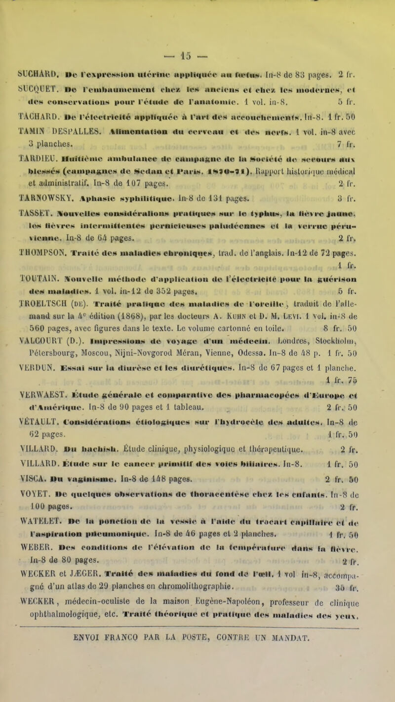 bllCHÂUD. Ue rcx|irc»ii»^ion iitériiu' M|»i»li«|ik-i> au r«p<iui. de 80 png;es. 2 li . bliCQUËT. De reiiibaiiiiiciiicnt ohex Iuk anoioiiM et chvx les iiioilerneN, et ilOM funservutiouM pour l'étude de ranntoiiiie. 1 vol. in-8. 5 ir. TAGHAIID. Ile rélcctrlclté ai>|ilif|uée à l'ai't des accoucliciucnts. I11-8. 1 fr. 50 TAMIN DESPALLES. Aliiuontation du cerveau et des nerr». 1 vol. iii-8 avec 3 planches. 7 li . TAllDIEU. Huitième aiiibulunce de camiiaKiie de la •siwpiété de seeourM tM\ blesMéM (caui|iajj;nes de ^e«lan et INiris. IMïO»?!). Uyppoi t hislorjiiue médical et administralif. In-8 de 107 pages. 2 IV. TARNOWSKY. Apbasie syiibilîtlque. ln-8 de 131 pages. 3 IV. TASSET. Nouvelles couMidéraliouM iiratiquei» sur le typbus, la iiétfe Jaune, les lièvres interiiiitteutes iiernicicuMes iialuiléenue» et Im verrue péru- vienne. In-8 de Gli pages. 2 ir. THOMPSON. Traité de»* lualndlcs ebroiiiqiies^ Irad. de l'anglais, ln-12 de 72 pages. 1 IV. TOUTAIN. Nouvelle inétbodc d'applicatiuu de l'électricité pour la guérison deM inaladies. 1 vol. in-12 de 352 pages. 5 fr. TKOELTSCii (de). Traité pratique des maladies de l'oreille;, traduit de l'allc- mand sur la A*-' édition (18(i8), par les docteurs A. KuiiN et D. M. LeVI. 1 vol. iu-8 de 500 pages, avec figures dans le te.xte. Le volume cartonné en toile. 8 fr. 50 VALGOURT (D.). Impressions de voyage d'un médecin. Londres, Stockholm, Pétcrsbourg, Moscou, ISijni-Novgorod Méran, Vienne, Odessa, ln-8 de kS p. 1 fr. 50 VEliDUN. Essai sur la diurèse et les diurétiques. In-8 de 67 pages et 1 planclie. 1 IV. 75 YERWAEST. lOtude générale et coiiiparative des pliarmacopées d'ihirope et d'.%mérique. ln-8 de 90 pages et 1 tableau. 2 fr., 50 VÉTAliLT. Considérations étiologiques sur l'taydrocéle des atlultes. In-8 de '32 pages. 1 fr.,50 VILLAKD. Ou bucbisb. Étude clinique, physiologique et thcrapeutiiiuc. 2 ir. YILLARD. Étude sur le cancer primilir des voies biliaires, ln-8. 1 Tr. 50 YISCA. Uu vaginisme. In-8 de 1^8 pages. 2 fr. 50 VOVET. Ue quelques observations de (horacentèse eliex les enfants, ln-8 de 100 pages. 2 fr. WATELET. ne la ponction de la vessie à l'aide du trocarl caitillaire et de l'aspiration pileumoni«|Ue. de A6 pages et 2 planches. i fr. 50 WEBER. Mes conditions de l'élévation de la températur4> dans la fièvre. In-8 de 80 pages. 2 fr. WECKER et J^EGER. Traité dei» maladies du fond do rœil. 1 vol in-H, accompa- gné d'un atlas do 29 planches en chromolithographie, 35 WECKER, médecin-oculiste de la maison Eugène-Napoléon, professeur de clinique ophthalmologiquC;, etc. Traité tbéorique et pratique des maladies des yeM\.