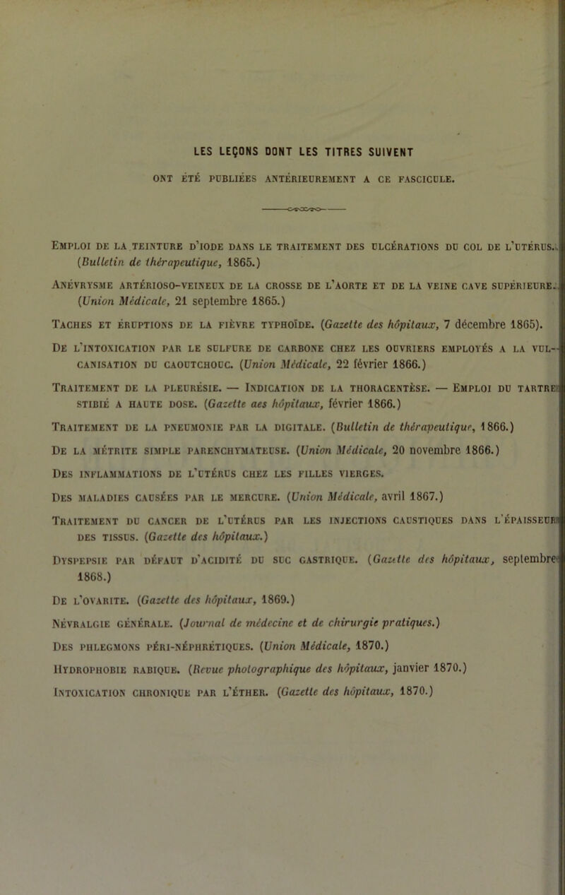 LES LEÇONS DONT LES TITRES SUIVENT ONT ÉTÉ PUBLIÉES ANTÉRIEUREMENT A CE FASCICULE. Emploi de la teinture d’iode dans le traitement des ulcérations du col de l’utérus. j| {Bulletin de thérapeutique, 1865.) !i li Anévrysme artérioso-veineux de la crosse de l’aorte et de la veine cave supérieure.. {Union Médicale, 21 septembre 1865.) Taches et éruptions de la fièvre typhoïde. {Gazette des hôpitaux, 7 décembre 1865). De l’intoxication par le sulfure de carbone chez les ouvriers employés a la vul- canisation DU caoutchouc. {Union Médicale, 22 février 1866.) Traitement de la pleurésie. — Indication de la thoracentèse. — Emploi du tartre- STIBIÉ A HAUTE DOSE. {Gazette aes hôpitaux, février 1866.) Traitement de la pneumonie par la digitale. {Bulletin de thérapeutique, 1866.) De la MÉTRiTE SIMPLE PARENCHYMATEUSE. {Union Médicale, 20 novembre 1866.) Des inflammations de l’utérus chez les filles vierges. Des maladies causées par le mercure. {Union Médicale, avril 1867.) Traitement du cancer de l’utérus par les injections caustiques dans l’épaisseur des tissus. {Gazette des hôpitaux.) Dyspepsie par défaut d’acidité du suc gastrique. {Gautle des hôpitaux, seplembre-i 1868.) De l’ovarite. {Gazette des hôpitaux, 1869.) Névralgie générale. {Journal de médecine et de chirurgie pratiques.) Des phlegmons péri-néphrétiques. {Union Médicale, 1870.) Hydrophobie rabique. {Revue photographique des hôpitaux, janvier 1870.) Intoxication chronique par l’éther. {Gazette des hôpitaux, 1870.) I I ! I ■HWatl: