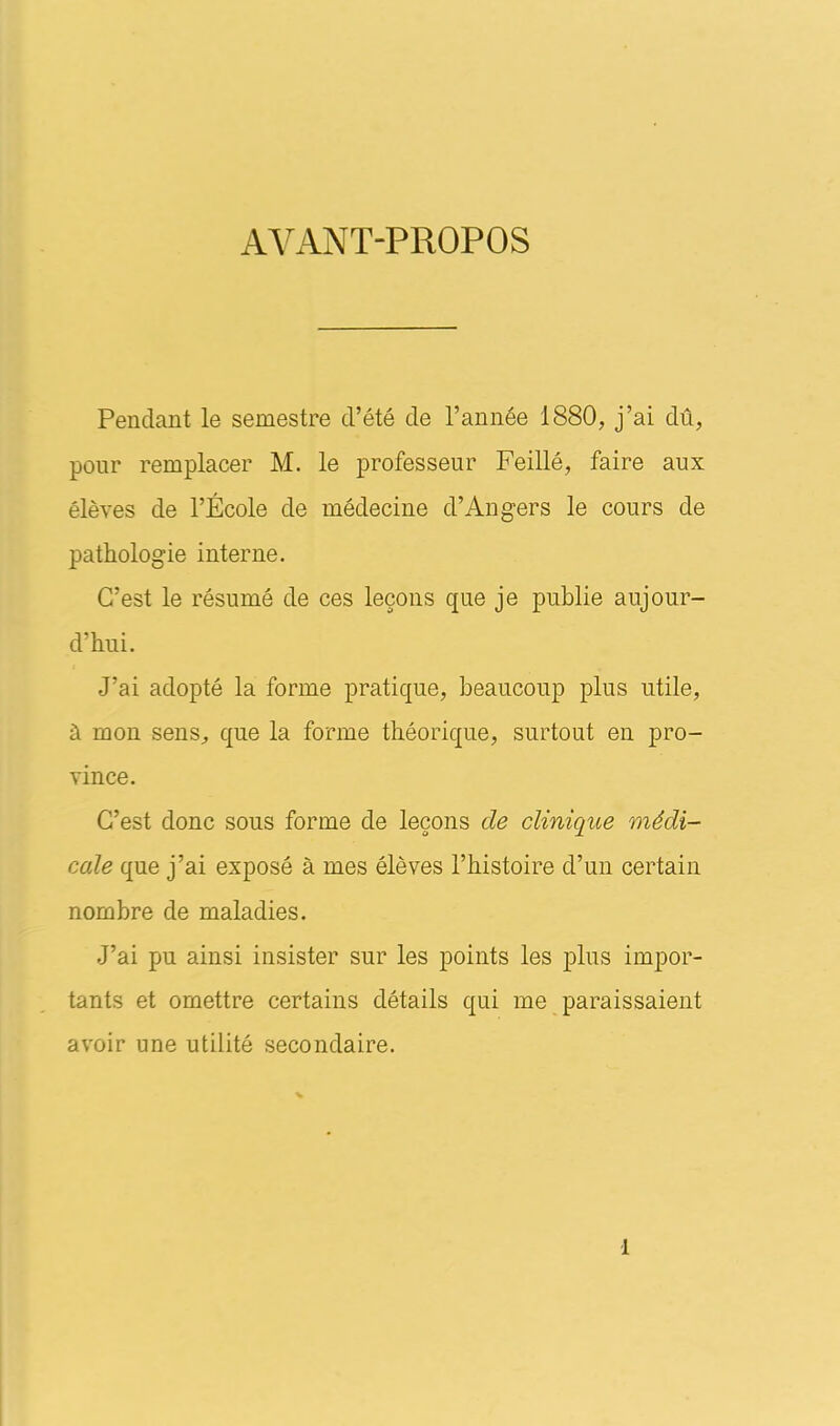 AYANT-PROPOS Pendant le semestre d’été de l’année 1880, j’ai dû, pour remplacer M. le professeur Feillé, faire aux élèves de l’École de médecine d’Angers le cours de pathologie interne. C’est le résumé de ces leçons que je publie aujour- d’hui. J’ai adopté la forme pratique, beaucoup plus utile, à mon sens, que la forme théorique, surtout en pro- vince. C’est donc sous forme de leçons de clinique médi- cale que j’ai exposé à mes élèves l’histoire d’un certain nombre de maladies. J’ai pu ainsi insister sur les points les plus impor- tants et omettre certains détails qui me paraissaient avoir une utilité secondaire.