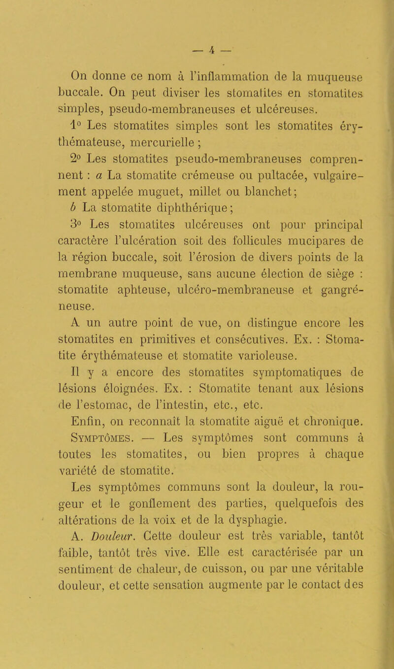 On donne ce nom à l’inflammation de la muqueuse buccale. On peut diviser les stomatites en stomatites simples, pseudo-membraneuses et ulcéreuses. 1° Les stomatites simples sont les stomatites éry- thémateuse, mercurielle ; 2° Les stomatites pseudo-membraneuses compren- nent : a La stomatite crémeuse ou pultacée, vulgaire- ment appelée muguet, millet ou blanchet; b La stomatite diphthérique ; 3° Les stomatites ulcéreuses ont pour principal caractère l’ulcération soit des follicules mucipares de la région buccale, soit l’érosion de divers points de la membrane muqueuse, sans aucune élection de siège : stomatite aphteuse, ulcéro-membraneuse et gangré- neuse. A un autre point de vue, on distingue encore les stomatites en primitives et consécutives. Ex. : Stoma- tite érythémateuse et stomatite varioleuse. Il y a encore des stomatites symptomatiques de lésions éloignées. Ex. : Stomatite tenant aux lésions de l’estomac, de l’intestin, etc., etc. Enfin, on reconnaît la stomatite aiguë et chronique. Symptômes. — Les symptômes sont communs à toutes les stomatites, ou bien propres à chaque variété de stomatite. Les symptômes communs sont la douleur, la rou- geur et le gonflement des parties, quelquefois des altérations de la voix et de la dysphagie. A. Douleur. Cette douleur est très variable, tantôt faible, tantôt très vive. Elle est caractérisée par un sentiment de chaleur, de cuisson, ou par une véritable douleur, et cette sensation augmente par le contact des