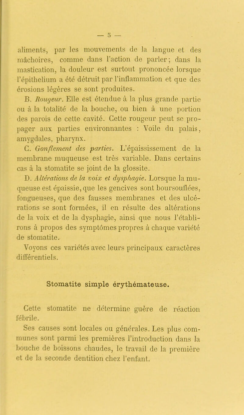 aliments, par les mouvements de la langue et des mâchoires, comme dans l’action de parler ; dans la mastication, la douleur est surtout prononcée lorsque l’épithelium a été détruit par l’inflammation et que des érosions légères se sont produites. B. Rougeur. Elle est étendue à la plus grande partie ou à la totalité de la Louche, ou bien à une portion des parois de cette cavité. Cette rougeur peut se pro- pager aux parties environnantes : Voile du palais, amygdales, pharynx. C. Gonflement des parties. L’épaississement de la membrane muqueuse est très variable. Dans certains cas à la stomatite se joint de la glossite. D. Altérations de la voix et dysphagie. Lorsque la mu- queuse est épaissie, que les gencives sont boursouflées, fongueuses, que des fausses membranes et des ulcé- rations se sont formées, il en résulte des altérations de la voix et de la dysphagie, ainsi que nous l’établi- rons à propos des symptômes propres à chaque variété de stomatite. Voyons ces variétés avec leurs principaux caractères différentiels. Stomatite simple érythémateuse. Cette stomatite ne détermine guère de réaction fébrile. Ses causes sont locales ou générales. Les plus com- munes sont parmi les premières l’introduction dans la bouche de boissons chaudes, le travail de la première et de la seconde dentition chez l’enfant.