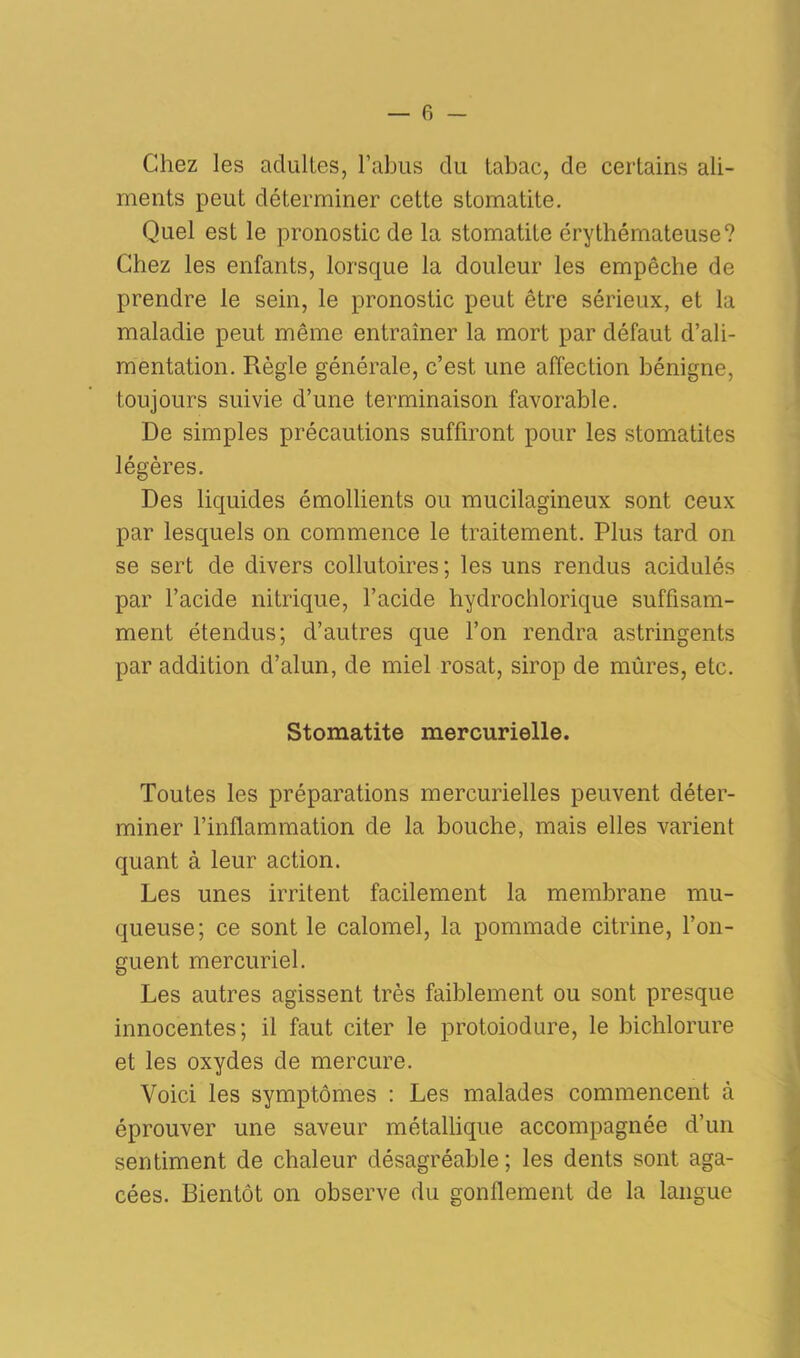 Chez les adultes, l’abus du tabac, de certains ali- ments peut déterminer cette stomatite. Quel est le pronostic de la stomatite érythémateuse? Chez les enfants, lorsque la douleur les empêche de prendre le sein, le pronostic peut être sérieux, et la maladie peut même entraîner la mort par défaut d’ali- mentation. Règle générale, c’est une affection bénigne, toujours suivie d’une terminaison favorable. De simples précautions suffiront pour les stomatites légères. Des liquides émollients ou mucilagineux sont ceux par lesquels on commence le traitement. Plus tard on se sert de divers collutoires; les uns rendus acidulés par l’acide nitrique, l’acide hydrochlorique suffisam- ment étendus; d’autres que l’on rendra astringents par addition d’alun, de miel rosat, sirop de mûres, etc. Stomatite mercurielle. Toutes les préparations mercurielles peuvent déter- miner l’inflammation de la bouche, mais elles varient quant à leur action. Les unes irritent facilement la membrane mu- queuse; ce sont le calomel, la pommade citrine, l’on- guent mercuriel. Les autres agissent très faiblement ou sont presque innocentes; il faut citer le protoiodure, le bichlorure et les oxydes de mercure. Voici les symptômes : Les malades commencent à éprouver une saveur métallique accompagnée d’un sentiment de chaleur désagréable; les dents sont aga- cées. Bientôt on observe du gonflement de la langue