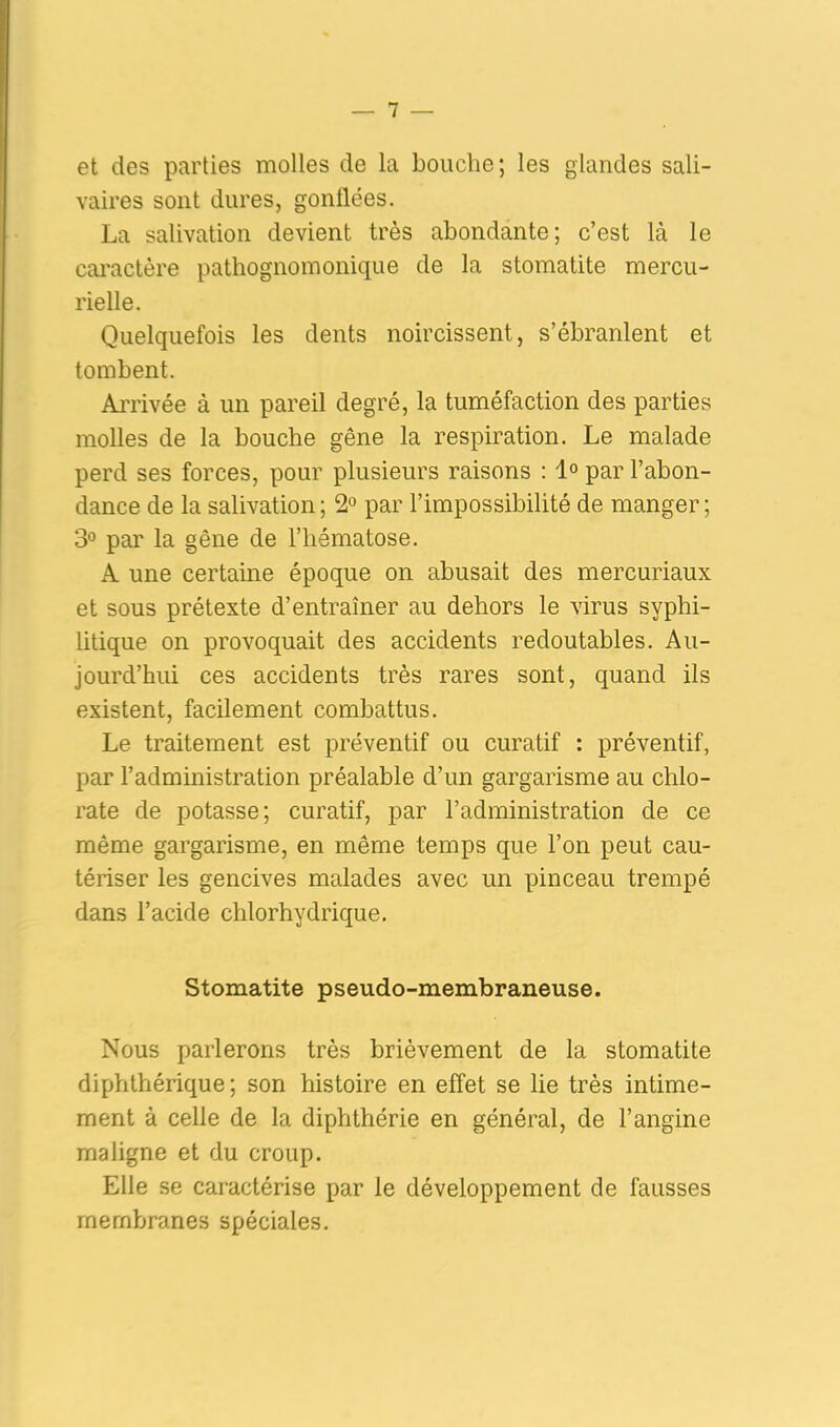 et des parties molles de la bouche; les glandes sali- vaires sont dures, gonflées. La salivation devient très abondante; c’est là le caractère pathognomonique de la stomatite mercu- rielle. Quelquefois les dents noircissent, s’ébranlent et tombent. Arrivée à un pareil degré, la tuméfaction des parties molles de la bouche gêne la respiration. Le malade perd ses forces, pour plusieurs raisons : 1° par l’abon- dance de la salivation; 2° par l’impossibilité de manger; 3° par la gêne de l’hématose. A une certaine époque on abusait des mercuriaux et sous prétexte d’entraîner au dehors le virus syphi- litique on provoquait des accidents redoutables. Au- jourd’hui ces accidents très rares sont, quand ils existent, facilement combattus. Le traitement est préventif ou curatif : préventif, par l’administration préalable d’un gargarisme au chlo- rate de potasse; curatif, par l’administration de ce même gargarisme, en même temps que l’on peut cau- tériser les gencives malades avec un pinceau trempé dans l’acide chlorhydrique. Stomatite pseudo-membraneuse. Nous parlerons très brièvement de la stomatite diphthérique ; son histoire en effet se lie très intime- ment à celle de la diphthérie en général, de l’angine maligne et du croup. Elle se caractérise par le développement de fausses membranes spéciales.