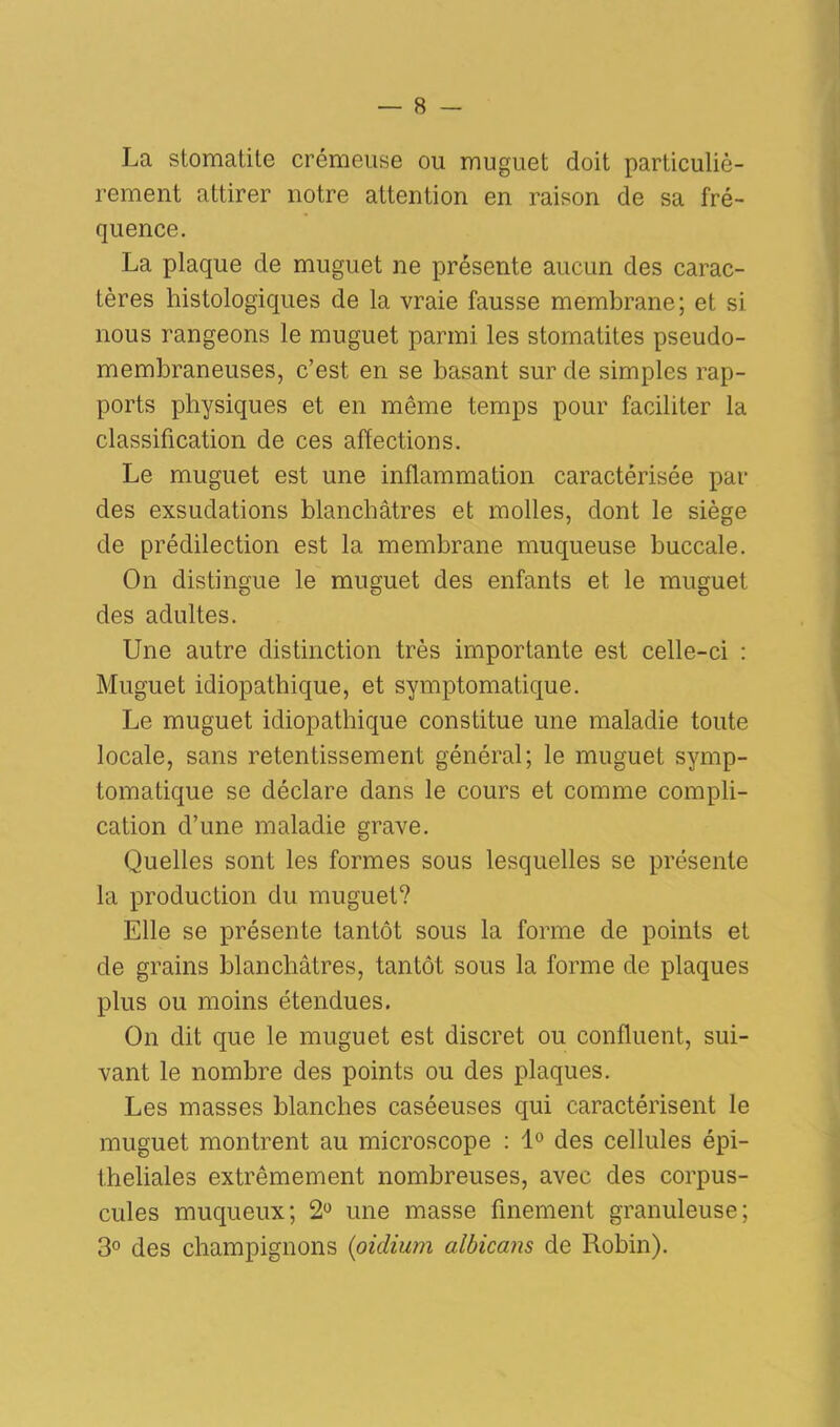 La stomatite crémeuse ou muguet doit particuliè- rement attirer notre attention en raison de sa fré- quence. La plaque de muguet ne présente aucun des carac- tères histologiques de la vraie fausse membrane; et si nous rangeons le muguet parmi les stomatites pseudo- membraneuses, c’est en se basant sur de simples rap- ports physiques et en môme temps pour faciliter la classification de ces affections. Le muguet est une inflammation caractérisée par des exsudations blanchâtres et molles, dont le siège de prédilection est la membrane muqueuse buccale. On distingue le muguet des enfants et le muguet des adultes. Une autre distinction très importante est celle-ci : Muguet idiopathique, et symptomatique. Le muguet idiopathique constitue une maladie toute locale, sans retentissement général; le muguet symp- tomatique se déclare dans le cours et comme compli- cation d’une maladie grave. Quelles sont les formes sous lesquelles se présente la production du muguet? Elle se présente tantôt sous la forme de points et de grains blanchâtres, tantôt sous la forme de plaques plus ou moins étendues. On dit que le muguet est discret ou confluent, sui- vant le nombre des points ou des plaques. Les masses blanches caséeuses qui caractérisent le muguet montrent au microscope : 1° des cellules épi- theliales extrêmement nombreuses, avec des corpus- cules muqueux; 2° une masse finement granuleuse; 3° des champignons {oïdium albicans de Robin).