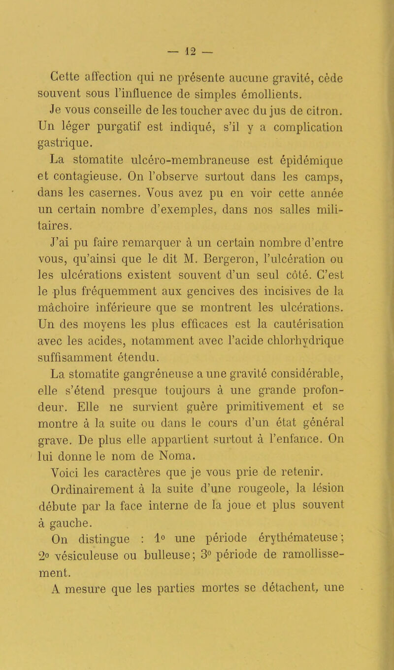 Cette affection qui ne présente aucune gravité, cède souvent sous l’influence de simples émollients. Je vous conseille de les toucher avec du jus de citron. Un léger purgatif est indiqué, s’il y a complication gastrique. La stomatite ulcéro-membraneuse est épidémique et contagieuse. On l’observe surtout dans les camps, dans les casernes. Vous avez pu en voir cette année un certain nombre d’exemples, dans nos salles mili- taires. J’ai pu faire remarquer à un certain nombre d’entre vous, qu’ainsi que le dit M. Bergeron, l’ulcération ou les ulcérations existent souvent d’un seul côté. C’est le plus fréquemment aux gencives des incisives de la mâchoire inférieure que se montrent les ulcérations. Un des moyens les plus efficaces est la cautérisation avec les acides, notamment avec l’acide chlorhydrique suffisamment étendu. La stomatite gangréneuse a une gravité considérable, elle s’étend presque toujours à une grande profon- deur. Elle ne survient guère primitivement et se montre à la suite ou dans le cours d’un état général grave. De plus elle appartient surtout à l’enfance. On lui donne le nom de Noma. Voici les caractères que je vous prie de retenir. Ordinairement à la suite d’une rougeole, la lésion débute par la face interne de la joue et plus souvent à gauche. On distingue : 1° une période érythémateuse; 2° vésiculeuse ou bulleuse ; 3° période de ramollisse- ment. A mesure que les parties mortes se détachent, une