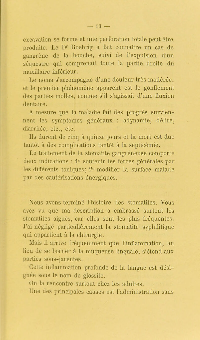 excavation se forme et une perforation totale peut être produite. Le D1' Roehrig a fait connaître un cas de gangrène de la bouche, suivi de l’expulsion d’un séquestre qui comprenait toute la partie droite du maxillaire inférieur. Le noraa s’accompagne d’une douleur très modérée, et le premier phénomène apparent est le gonflement des parties molles, comme s’il s’agissait d’une fluxion dentaire. A mesure que la maladie fait des progrès survien- nent les symptômes généraux : adynamie, délire, diarrhée, etc., etc. Ils durent de cinq à quinze jours et la mort est due tantôt à des complications tantôt à la septicémie. Le traitement de la stomatite gangréneuse comporte deux indications : 1° soutenir les forces générales par les différents toniques; 2° modifier la surface malade par des cautérisations énergiques. Nous avons terminé l’histoire des stomatites. Vous avez vu que ma description a embrassé surtout les stomatites aiguës, car elles sont les plus fréquentes* J’ai négligé particulièrement la stomatite syphilitique qui appartient à la chirurgie. Mais il arrive fréquemment que l’inflammation, au heu de se borner à la muqueuse linguale, s’étend aux parties sous-jacentes. Cette inflammation profonde de la langue est dési- gnée sous le nom de glossite. On la rencontre surtout chez les adultes. Une des principales causes est l’administration sans