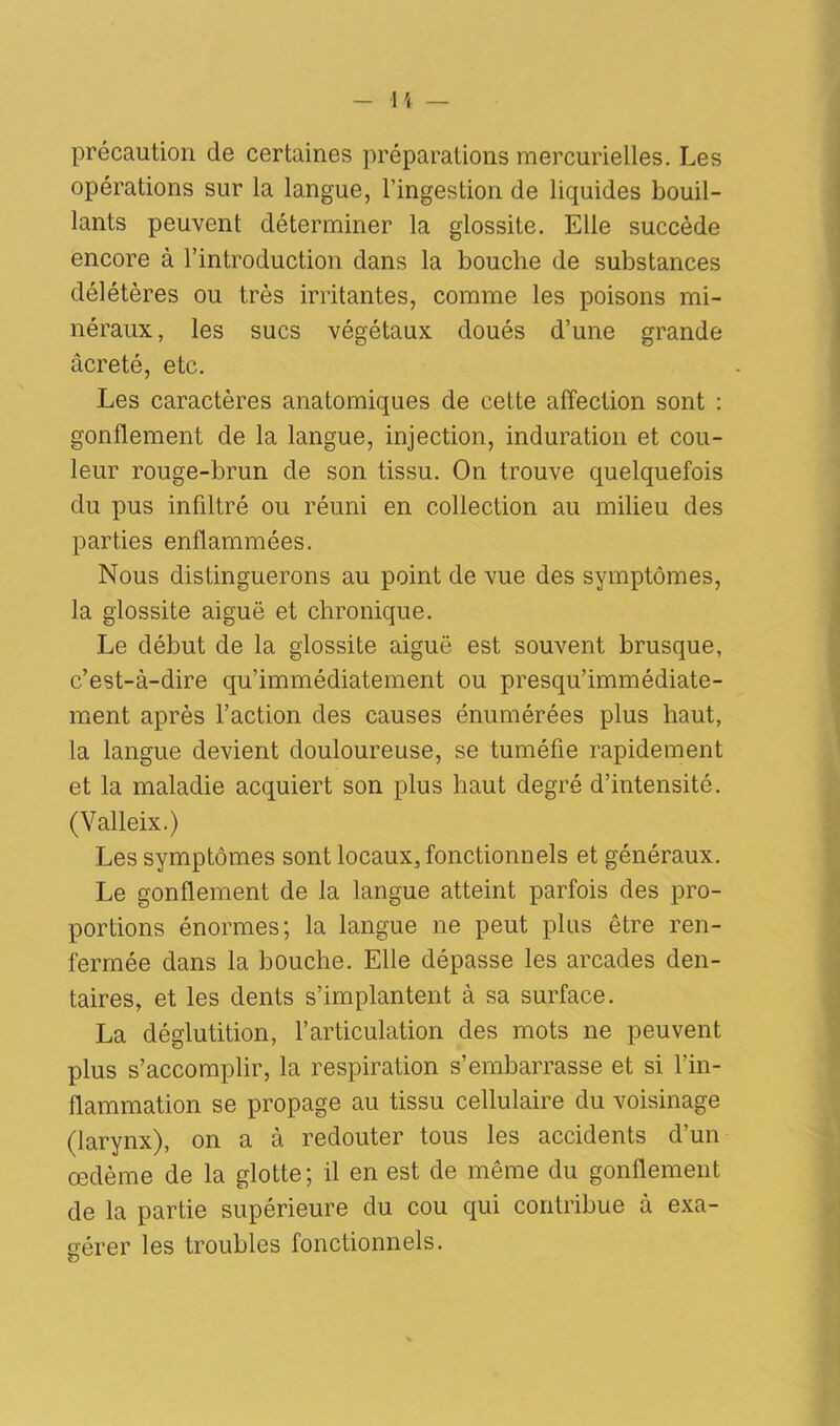 précaution de certaines préparations mercurielles. Les opérations sur la langue, l’ingestion de liquides bouil- lants peuvent déterminer la glossite. Elle succède encore à l’introduction dans la bouche de substances délétères ou très irritantes, comme les poisons mi- néraux, les sucs végétaux doués d’une grande âcreté, etc. Les caractères anatomiques de cette affection sont : gonflement de la langue, injection, induration et cou- leur rouge-brun de son tissu. On trouve quelquefois du pus infiltré ou réuni en collection au milieu des parties enflammées. Nous distinguerons au point de vue des symptômes, la glossite aiguë et chronique. Le début de la glossite aiguë est souvent brusque, c’est-à-dire qu’immédiatement ou presqu’immédiate- ment après l’action des causes énumérées plus haut, la langue devient douloureuse, se tuméfie rapidement et la maladie acquiert son plus haut degré d’intensité. (Valleix.) Les symptômes sont locaux, fonctionnels et généraux. Le gonflement de la langue atteint parfois des pro- portions énormes; la langue ne peut plus être ren- fermée dans la bouche. Elle dépasse les arcades den- taires, et les dents s’implantent à sa surface. La déglutition, l’articulation des mots ne peuvent plus s’accomplir, la respiration s’embarrasse et si l’in- flammation se propage au tissu cellulaire du voisinage (larynx), on a à redouter tous les accidents d’un œdème de la glotte; il en est de même du gonflement de la partie supérieure du cou qui contribue à exa- gérer les troubles fonctionnels. g