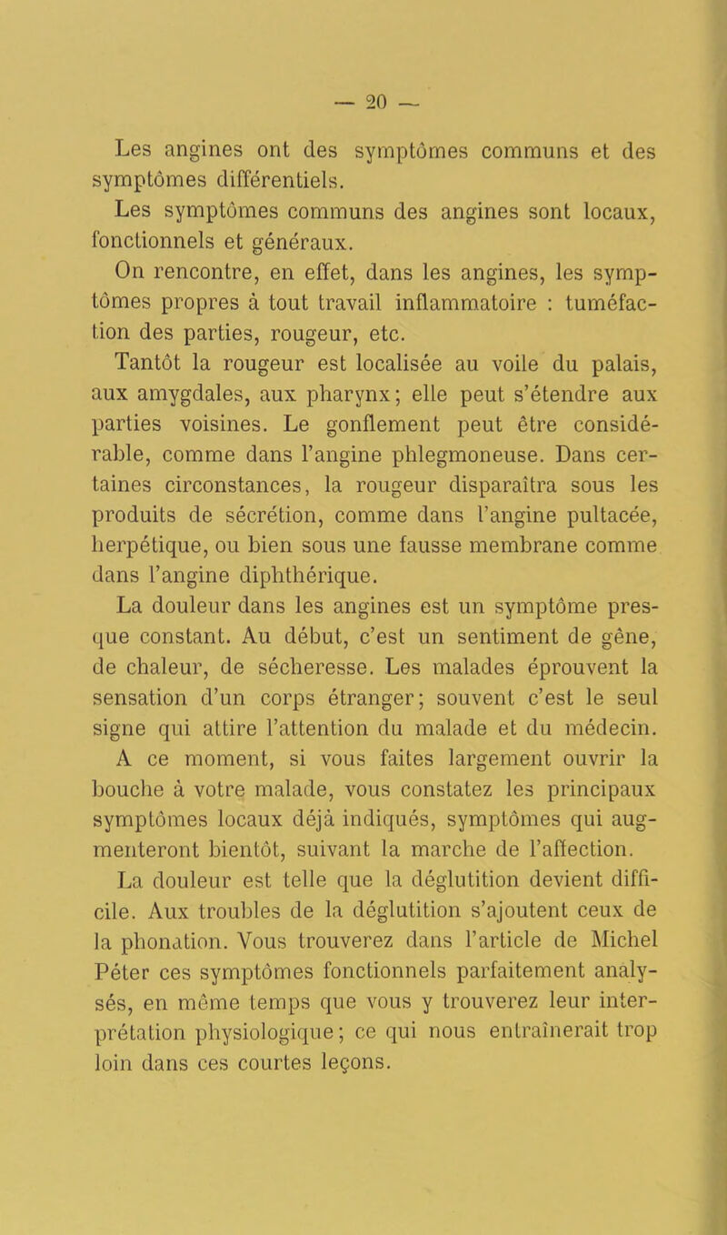 Les angines ont des symptômes communs et des symptômes différentiels. Les symptômes communs des angines sont locaux, fonctionnels et généraux. On rencontre, en effet, dans les angines, les symp- tômes propres à tout travail inflammatoire : tuméfac- tion des parties, rougeur, etc. Tantôt la rougeur est localisée au voile du palais, aux amygdales, aux pharynx; elle peut s’étendre aux parties voisines. Le gonflement peut être considé- rable, comme dans l’angine phlegmoneuse. Dans cer- taines circonstances, la rougeur disparaîtra sous les produits de sécrétion, comme dans l’angine pultacée, herpétique, ou bien sous une fausse membrane comme dans l’angine diphthérique. La douleur dans les angines est un symptôme pres- que constant. Au début, c’est un sentiment de gêne, de chaleur, de sécheresse. Les malades éprouvent la sensation d’un corps étranger; souvent c’est le seul signe qui attire l’attention du malade et du médecin. A ce moment, si vous faites largement ouvrir la bouche à votre malade, vous constatez les principaux symptômes locaux déjà indiqués, symptômes qui aug- menteront bientôt, suivant la marche de l’affection. La douleur est telle que la déglutition devient diffi- cile. Aux troubles de la déglutition s’ajoutent ceux de la phonation. Vous trouverez dans l’article de Michel Péter ces symptômes fonctionnels parfaitement analy- sés, en même temps que vous y trouverez leur inter- prétation physiologique; ce qui nous entraînerait trop loin dans ces courtes leçons.