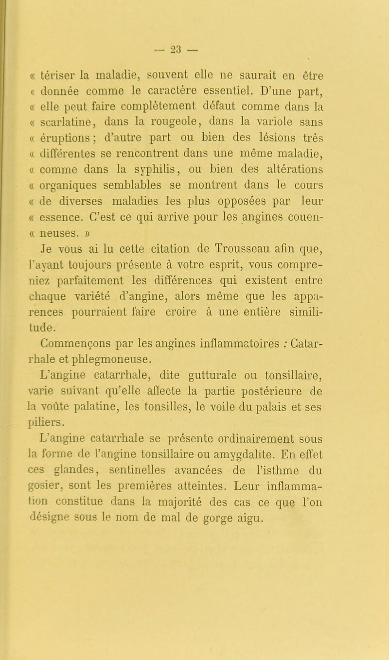 « tériser la maladie, souvent elle ne saurait en être « donnée comme le caractère essentiel. D’une part, « elle peut faire complètement défaut comme dans la « scarlatine, dans la rougeole, dans la variole sans « éruptions ; d’autre part ou Lien des lésions très « différentes se rencontrent dans une même maladie, « comme dans la syphilis, ou bien des altérations « organiques semblables se montrent dans le cours « de diverses maladies les plus opposées par leur « essence. C’est ce qui arrive pour les angines couen- « neuses. » Je vous ai lu cette citation de Trousseau afin que, l’ayant toujours présente à votre esprit, vous compre- niez parfaitement les différences qui existent entre chaque variété d’angine, alors même que les appa- rences pourraient faire croire à une entière simili- tude. Commençons par les angines inflammatoires : Catar- rhale et phlegmoneuse. L’angine catarrhale, dite gutturale ou tonsillaire, varie suivant qu’elle affecte la partie postérieure de la voûte palatine, les tonsilles, le voile du palais et ses piliers. L’angine catarrhale se présente ordinairement sous la forme de l’angine tonsillaire ou amygdalite. En effet ces glandes, sentinelles avancées de l’isthme du gosier, sont les premières atteintes. Leur inflamma- tion constitue dans la majorité des cas ce que l’on désigne sous le nom de mal de gorge aigu.