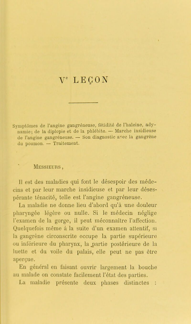 Symptômes de l’angine gangréneuse, fétidité de l’iialeine, ady- namie; de la diplopie et de la phlébite. — Marche insidieuse de l’angine gangréneuse. — Sou diagnostic avec la gangrène du poumon. — Traitement. Messieurs , Il est des maladies qui font le désespoir des méde- cins et par leur marche insidieuse et par leur déses- pérante ténacité, telle est l’angine gangréneuse. La maladie ne donne lieu d’abord qu’à une douleur pharyngée légère ou nulle. Si le médecin néglige l’exarnen de la gorge, il peut méconnaître l’affection. Quelquefois même à la suite d’un examen attentif, si la gangrène circonscrite occupe la partie supérieure ou inférieure du pharynx, la .partie postérieure de la luette et du voile du palais, elle peut ne pas être aperçue. En général en faisant ouvrir largement la bouche au malade on constate facilement l’état des parties. La maladie présente deux phases distinctes :