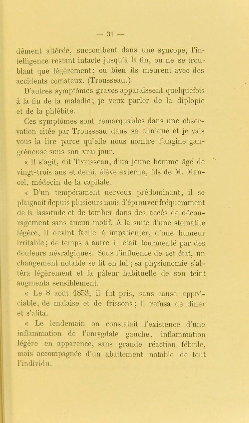 dément altérée, succombent dans une syncope, l’in- telligence restant intacte jusqu’à la fin, ou ne se trou- blant que légèrement; ou bien ils meurent avec des accidents comateux. (Trousseau.) D’autres symptômes graves apparaissent quelquefois à la fin de la maladie; je veux parler de la diplopie et de la phlébite. Ces symptômes sont remarquables dans une obser- vation citée par Trousseau dans sa clinique et je vais vous la lire parce qu’elle nous montre l’angine gan- gréneuse sous son vrai jour. « Il s'agit, dit Trousseau, d’un jeune homme âgé de vingt-trois ans et demi, élève externe, fils de M. Man- Gel, médecin de la capitale. <c D’un tempérament nerveux prédominant, il se plaignait depuis plusieurs mois d’éprouver fréquemment de la lassitude et de tomber dans des accès de décou- ragement sans aucun motif. A la suite d’une stomatite légère, il devint facile à impatienter, d’une humeur irritable ; de temps à autre il était tourmenté par des douleurs névralgiques. Sous l’influence de cet état, un changement notable se fit en lui ; sa physionomie s’al- téra légèrement et la pâleur habituelle de son teint augmenta sensiblement, « Le 8 août 1853, il fut pris, sans cause appré- ciable, de malaise et de frissons ; il refusa de dîner et s’alita. « Le lendemain on constatait l’existence d’une inflammation de l’amygdale gauche, inflammation légère en apparence, sans grande réaction fébrile, mais accompagnée d’un abattement notable de tout l’individu.