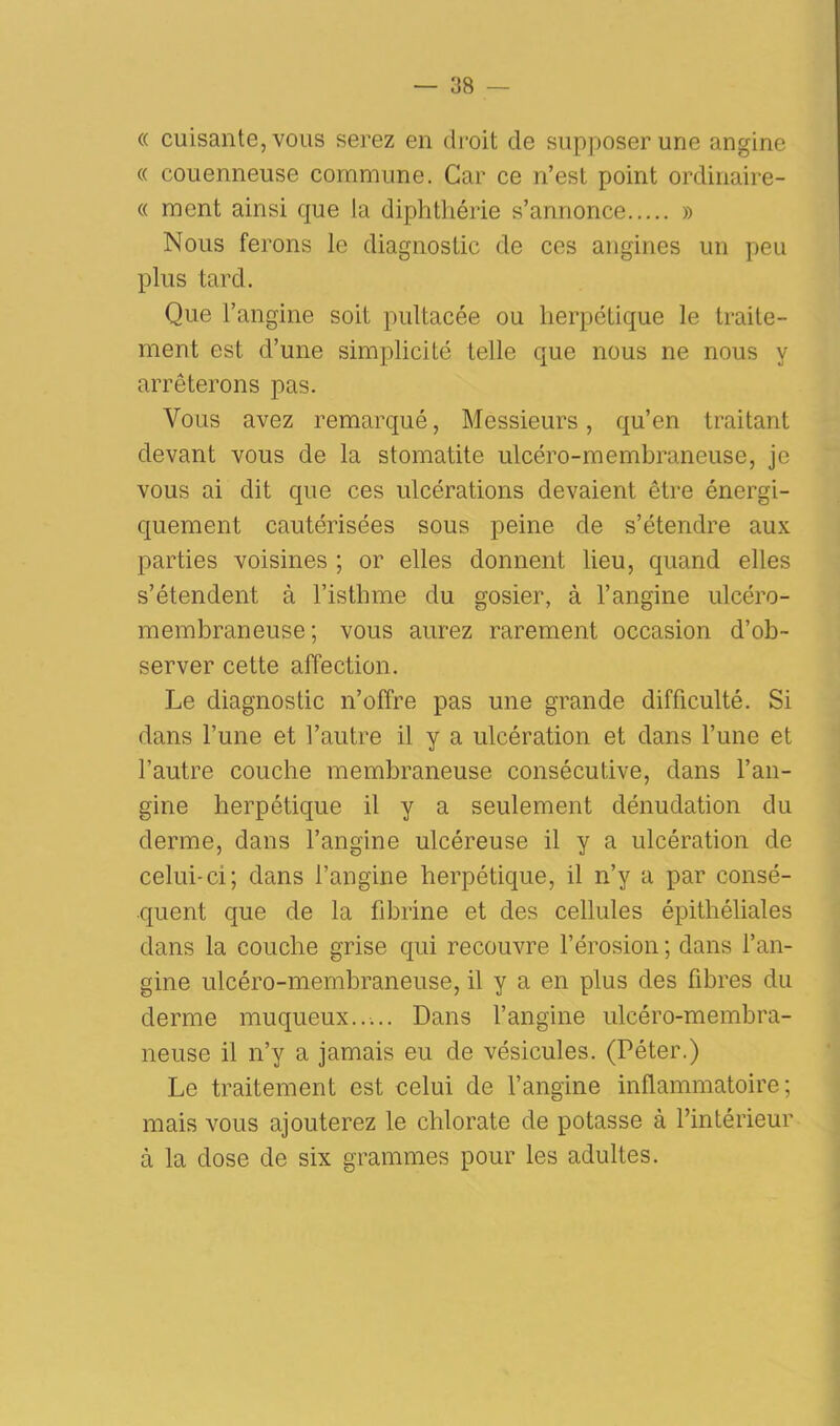 « cuisante, vous serez en droit de supposer une angine « couenneuse commune. Car ce n’est point ordinaire- « ment ainsi que la diphthérie s’annonce » Nous ferons le diagnostic de ces angines un peu plus tard. Que l’angine soit pultacée ou herpétique le traite- ment est d’une simplicité telle que nous ne nous y arrêterons pas. Vous avez remarqué, Messieurs, qu’en traitant devant vous de la stomatite ulcéro-membraneuse, je vous ai dit que ces ulcérations devaient être énergi- quement cautérisées sous peine de s’étendre aux parties voisines ; or elles donnent lieu, quand elles s’étendent à l’isthme du gosier, à l’angine ulcéro- membraneuse ; vous aurez rarement occasion d’ob- server cette affection. Le diagnostic n’offre pas une grande difficulté. Si dans l’une et l’autre il y a ulcération et dans l’une et l’autre couche membraneuse consécutive, dans l’an- gine herpétique il y a seulement dénudation du derme, dans l’angine ulcéreuse il y a ulcération de celui-ci; dans l’angine herpétique, il n’y a par consé- quent que de la fibrine et des cellules épithéliales dans la couche grise qui recouvre l’érosion ; dans l’an- gine ulcéro-membraneuse, il y a en plus des libres du derme muqueux..... Dans l’angine ulcéro-membra- neuse il n’y a jamais eu de vésicules. (Péter.) Le traitement est celui de l’angine inflammatoire; mais vous ajouterez le chlorate de potasse à l’intérieur à la dose de six grammes pour les adultes.