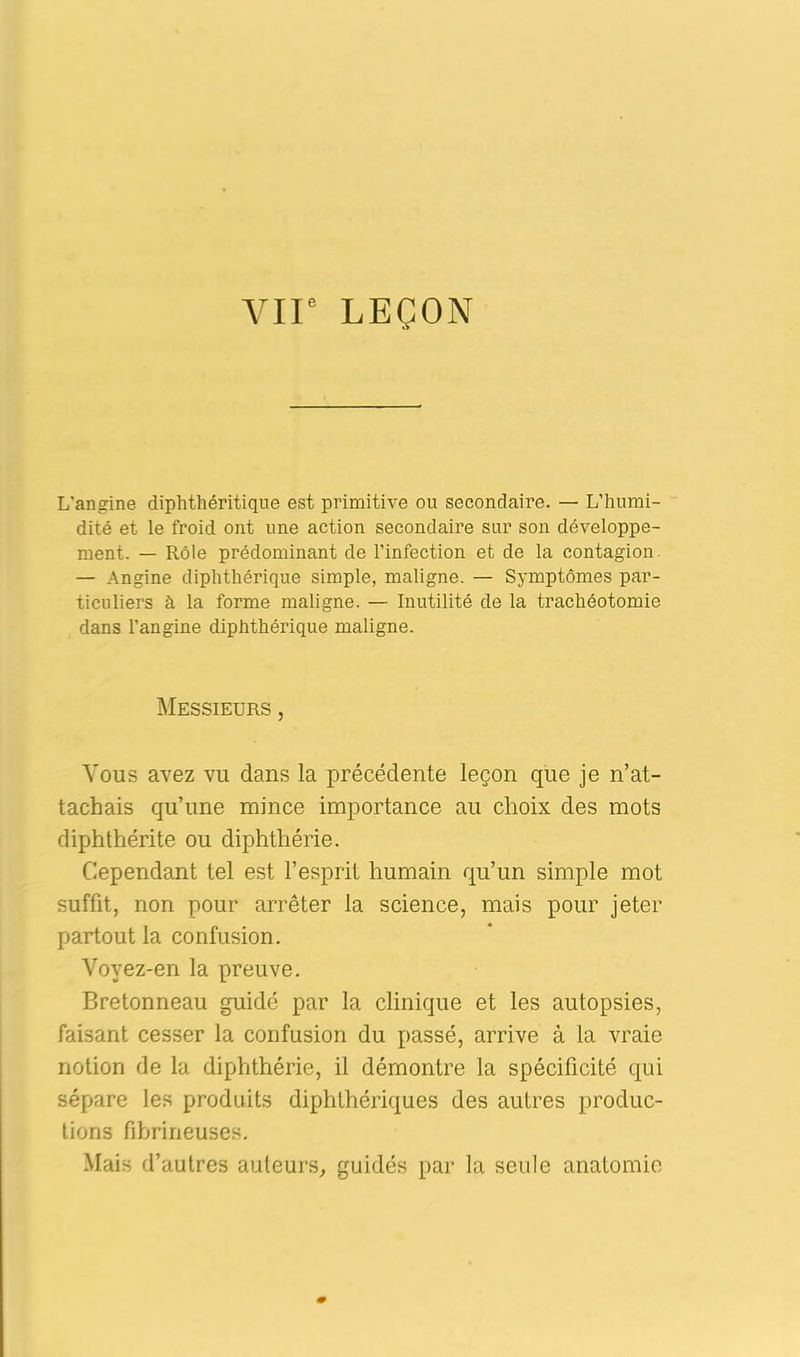 L’angine diphthéritique est primitive ou secondaire. — L’humi- dité et le froid ont une action secondaire sur son développe- ment. — Rôle prédominant de l’infection et de la contagion — Angine diphthérique simple, maligne. — Symptômes par- ticuliers à la forme maligne. — Inutilité de la trachéotomie dans l’angine diphthérique maligne. Messieurs , Vous avez vu dans la précédente leçon que je n’at- tachais qu’une mince importance au choix des mots diphthérite ou diphthérie. Cependant tel est l’esprit humain qu’un simple mot suffit, non pour arrêter la science, mais pour jeter partout la confusion. Vovez-en la preuve. Bretonneau guidé par la clinique et les autopsies, faisant cesser la confusion du passé, arrive à la vraie notion de la diphthérie, il démontre la spécificité qui sépare les produits diphthériques des autres produc- tions fibrineuses. Mais d’autres auteurs, guidés par la seule anatomie