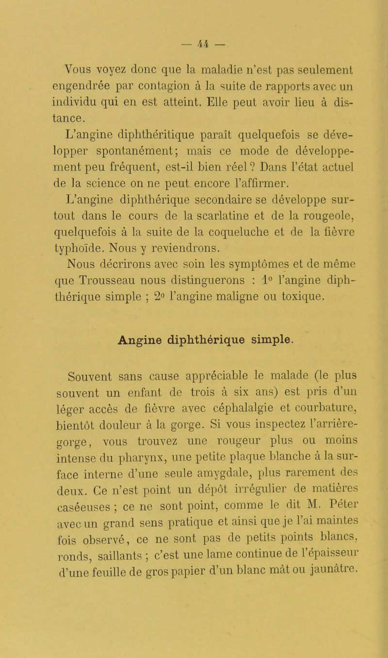 Vous voyez donc que la maladie n’est pas seulement engendrée par contagion à la suite de rapports avec un individu qui en est atteint. Elle peut avoir lieu à dis- tance. L’angine diphthéritique paraît quelquefois se déve- lopper spontanément; mais ce mode de développe- ment peu fréquent, est-il bien réel ? Dans l’état actuel de la science on ne peut, encore l’affirmer. L’angine diphthérique secondaire se développe sur- tout dans le cours de la scarlatine et de la rougeole, quelquefois à la suite de la coqueluche et de la fièvre typhoïde. Nous y reviendrons. Nous décrirons avec soin les symptômes et de même que Trousseau nous distinguerons : 1° l’angine diph- thérique simple ; 2° l’angine maligne ou toxique. Angine diphthérique simple. Souvent sans cause appréciable le malade (le plus souvent un enfant de trois à six ans) est pris d’un léger accès de fièvre avec céphalalgie et courbature, bientôt douleur à la gorge. Si vous inspectez l’arrière- gorge, vous trouvez une rougeur plus ou moins intense du pharynx, une petite plaque blanche à la sur- face interne d’une seule amygdale, plus rarement des deux. Ce n’est point un dépôt irrégulier de matières caséeuses ; ce ne sont point, comme le dit M, Péter avec un grand sens pratique et ainsi que je l’ai maintes fois observé, ce ne sont pas de petits points blancs, ronds, saillants ; c’est une lame continue de l’épaisseur d’une feuille de gros papier d’un blanc mât ou jaunâtre.