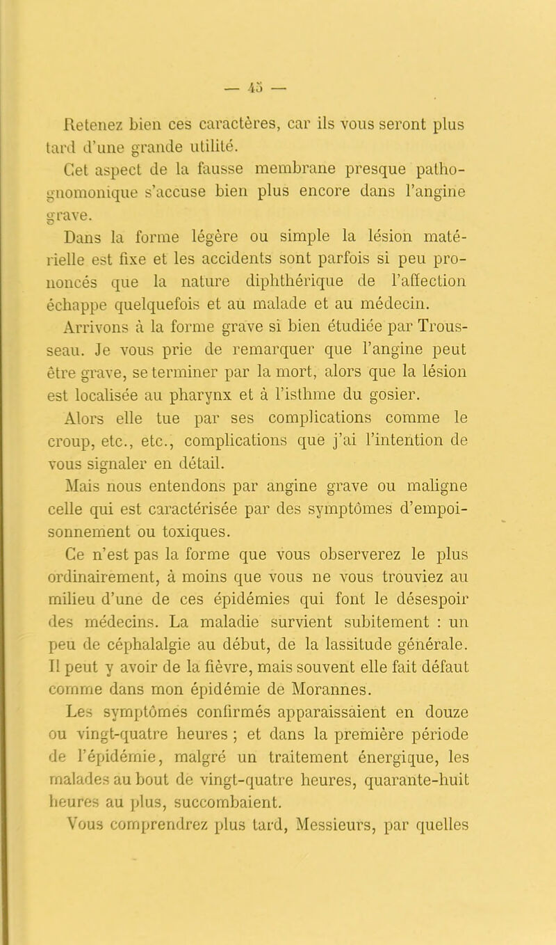 Retenez bien ces caractères, car ils vous seront plus tard d’une grande utilité. Cet aspect de la fausse membrane presque patho- gnomonique s’accuse bien plus encore dans l’angine grave. Dans la forme légère ou simple la lésion maté- rielle est fixe et les accidents sont parfois si peu pro- noncés que la nature diphthérique de l’affection échappe quelquefois et au malade et au médecin. Arrivons à la forme grave si bien étudiée par Trous- seau. Je vous prie de remarquer que l’angine peut être grave, se terminer par la mort, alors que la lésion est localisée au pharynx et à l’isthme du gosier. Alors elle tue par ses complications comme le croup, etc., etc., complications que j’ai l’intention de vous signaler en détail. Mais nous entendons par angine grave ou maligne celle qui est caractérisée par des symptômes d’empoi- sonnement ou toxiques. Ce n’est pas la forme que vous observerez le plus ordinairement, à moins que vous ne vous trouviez au milieu d’une de ces épidémies qui font le désespoir des médecins. La maladie survient subitement : un peu de céphalalgie au début, de la lassitude générale. Il peut y avoir de la fièvre, mais souvent elle fait défaut comme dans mon épidémie de Morannes. Les symptômes confirmés apparaissaient en douze ou vingt-quatre heures ; et dans la première période de l’épidémie, malgré un traitement énergique, les malades au bout de vingt-quatre heures, quarante-huit heures au plus, succombaient. Vous comprendrez plus tard, Messieurs, par quelles