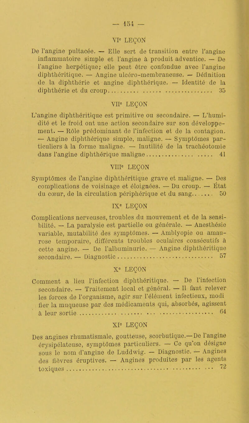 De l’angine pultacée. — Elle sert de transition entre l'angine inflammatoire simple et l’angine à produit adventice. — De l’angine herpétique; elle peut être confondue avec l’angine diphthôritique. — Angine ulcéro-membraneuse. — Définition de la diphtliérie et angine diphthérique. — Identité de la diphthérie et du croup 35 VIIe LEÇON L’angine diphthéritique est primitive ou secondaire. — L’humi- dité et le froid ont une action secondaire sur son développe- ment. — Rôle prédominant de l’infection et de la contagion. — Angine diphthérique simple, maligne. — Symptômes par- ticuliers à la forme maligne. — Inutilité de la trachéotomie dans l’angine diphthérique maligne 41 VIIIe LEÇON Symptômes de l’angine diphthéritique grave et maligne. — Des complications de voisinage et éloignées. — Du croup. — État du cœur, de la circulation périphérique et du sang 50 IXe LEÇON Complications nerveuses, troubles du mouvement et de la sensi- bilité. — La paralysie est partielle ou générale. — Anesthésie variable, mutabilité des symptômes. — Amblyopie ou amau- rose temporaire, différents troubles oculaires consécutifs à cette angine. — De l’albuminurie. — Angine diphthéritique secondaire. — Diagnostic 57 Xe LEÇON Comment a lieu l’infection diphthéritique. — De l’infection secondaire. — Traitement local et général. — Il faut relever les forces de l’organisme, agir sur l’élément infectieux, modi fier la muqueuse par des médicaments qui, absorbés, agissent à leur sortie ^4 XIe LEÇON Des angines rhumatismale, goutteuse, scorbutique.—De l’angine érysipélateuse, symptômes particuliers. — Ce qu’on désigne sous le nom d’angine de Luddwig. — Diagnostic. — Angines des lièvres éruptives. — Angines produites par les agents toxiques