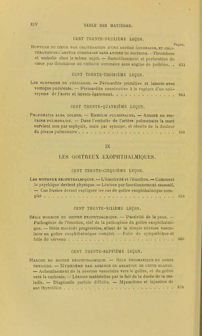 CEiNT TRENTE-DEUXIÈME LEÇON. Rupture du cœur par oblitération d'une artère coronaire, et obli-^'^*** TÉRATION DE l'artère CORONAIRE SANS ANGINE DE POITRINE.—ThrOmbose et embolie chez le même sujet. — Ramollissement et perforation du cœur par thrombose ou embolie coronaire sans angine de poitrine. . 633 CENT THENTE-TROISIÈME LEÇON. Les surprises du péricarde. — Péricardite primitive et latente avec vomique purulente. — Péricardite consécutive à la rupture d'un ané- vrysme de l'aorte et latente également 643 CENT TRENTE-QUATRIÈME LEÇON. Phlegmatia alba dolens. — Embolie pulmonaire. — Angine de poi- trine PULMONAIRE. — Dans l'embolie de l'artère pulmonaire la mort survient non par asphyxie, mais par syncope, et résulte de la douleur du plexus pulmonaire 650 IX LES GOITREUX EXOPHTHALMIQUES. CENT TRENTE-CINQUIÈME LEÇON. Les goitreux exophthalmiques. — L'émotivité et l'émotion. — Comment le psychique devient physique. — Lésions par fonctionnement excessif. — Cas frustes devant expliquer les cas de goitre exophthalmique com- plet 658 CENT TRENTE-SIXIÈME LEÇON. SÉRIE MORBIDE DU GOITRE EXOPHTHALMIQUE. — Passivité de la peau. — Pathogénie de l'émotion, clef de la palhogénie du goitre exophthalmi- que. — Série morbide progressive, allant de la simple névrose rascu- laire au goitre exophthalmique complet. — Folie du sympathique et folie du cerveau 666 CENT TRENTE-SEPTIÈME LEÇON. Marche du goitre exophthalmique. — Role énigmatique du corps THYROÏDE. — MyXŒDÈME PAR ABSENCE OU ABLATION DE CETTE GLANDE. — Acheminement de la névrose vasculaire vers le goitre, et du goitre vers la cachexie. — Lésions matérielles par le fait de la durée de la ma- ladie. — Diagnostic parfois difficile. — Myxœdème et injection de suc thyroïdien