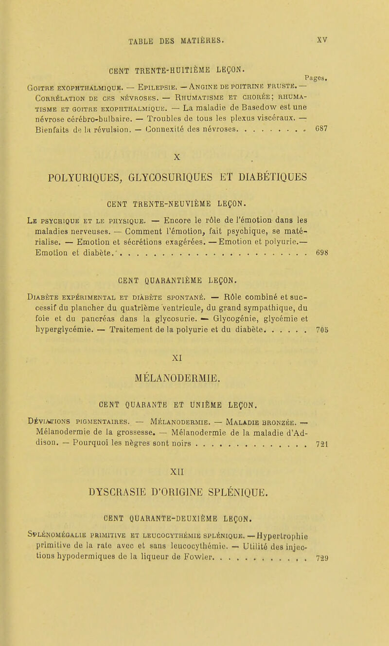 CENT TRENTE-HUITIÈME LEÇON. Pages. Goitre exophthàlmique. — Epilepsie. — Angine depoithine fruste.— Corrélation de ces névroses. — Rhumatisme et chorée; rhuma- tisme et goitre exophthalmique. — La maladie de Basedow est une névrose cérébro-bulbaire. — Troubles de tous les plexus viscéraux. — Bienfaits do la révulsion. — Connexité des névroses , 087 X POLYURIQUES, GLYGOSURIQUES ET DIABÉTIQUES CENT TRENTE-NEUVIÈME LEÇON. Le psychique et le physique. — Encore le rôle de l'émotion dans les maladies nerveuses. — Comment l'émotion, fait psychique, se maté- rialise. — Emotion et sécrétions exagérées. —Emotion et polyurie.— Emotion et diabète.' 698 CENT QUARANTIÈME LEÇON. Diabète expérimental et diabète spontané. — Rôle combiné et suc- cessif du plancher du quatrième ventriculej du grand sympathique, du foie et du pancréas dans la glycosurie. — Glycogénie, glycémie et hyperglycémie. — Traitement de la polyurie et du diabète 70S XI MÉLANODERMIE. CENT QUARANTE ET UNIÈME LEÇON. DÉVIAtriONS PIGMENTAIRES. — MÉLANODERMIE. — MaLADIE BRONZÉE. — Mélanodermie de la grossesse. — Mélanodermie de la maladie d'Ad- dison. — Pourquoi les nègres sont noirs 721 XII DYSCRASIE D'ORIGINE SPLÉNIQUE. CENT QUARANTE-DEUXIÈME LEÇON. Splénomégahe primitive et leucocythémie SPLÉNIQUE.—Hypertrophie primitive de la rate avec et sans leucocythémie. — Utilité des injec- tions hypodermiques de la liqueur de Fowler 729