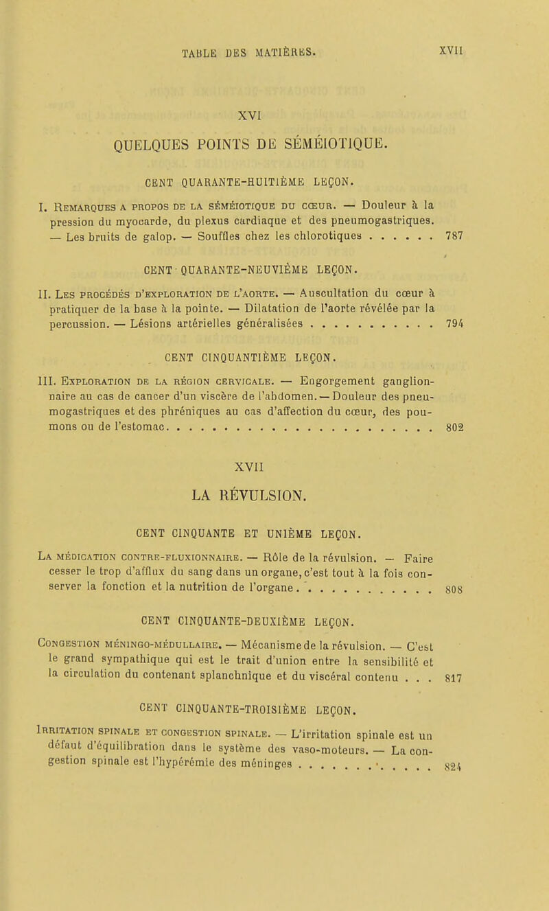 XVI QUELQUES POINTS DE SÉMÉlOTlQUIi. CENT QUARANTE-HUITIÈME LEÇON. I. Remarques a propos de la séméiotique du cœur. — Douleur à la pression du myocarde, du plexus cardiaque et des pneumogastriques. — Les bruits de galop. — Souffles chez les ohlorotiques 787 CENT-QUARANTE-NEUVIÈME LEÇON. II. Les procédés d'exploration de l'aorte. — Auscultation du coeur à pratiquer de la base h la pointe. — Dilatation de l'aorte révélée par la percussion. — Lésions artérielles généralisées 794 CENT CINQUANTIÈME LEÇON. in. Exploration de la région cervicale. — Engorgement ganglion- naire au cas de cancer d'un viscère de l'abdomen. —Douleur des pneu- mogastriques et des phréniques au cas d'affection du cœur, des pou- mons ou de l'estomac 802 XVII LA RÉVULSION. CENT CINQUANTE ET UNIÈME LEÇON. La médication contre-fluxionnaire. — Rôle de la révulsion. — Paire cesser le trop d'afflux du sang dans un organe, c'est tout îi la fois con- server la fonction et la nutrition de l'organe 808 CENT CINQUANTE-DEUXIÈME LEÇON. Congestion méningo-médullaire. — Mécanismede la révulsion. — C'est le grand sympathique qui est le trait d'union entre la sensibilité et la circulation du contenant splanchnique et du viscéral contenu ... 817 CENT CINQUANTE-TROISIÈME LEÇON. Irritation spinale et congestion spinale. — L'irritation spinale est un défaut d'équilibration dans le système des vaso-moteurs. — La con- gestion spinale est l'hypérémie des méninges • s24