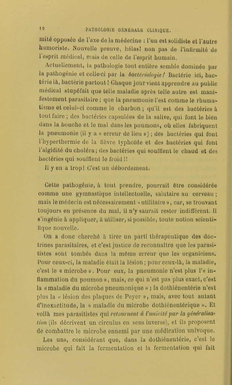 niilâ opposée do l'axe de la médecine : l'un est solidiste et l'autre humoriste. Nouvelle preuve, hélasI non pas de l'inlu-milé de l'esprit médical, nuiis de celle de l'esprit humain. Actuellement, la pathologie tout entière semble dominée par la pathogénie et celle-ci par la àaetériologie ! Bactérie ici, bac térie là, bactérie partout ! Chaque jour vient apprendre au public médical stupéfait que telle maladie après telle autre est mani- festement parasitaire ; que la pneumonie l'est comme le rhuma- tisme et celui-ci comme le charbon; qu'il est des bactéries à tout faire ; des bactéries capsulées de la salive, qui font le bien dans la bouche et le mal dans les poumons» oii elles fabriquent la pneumonie (il y a a erreur de lieu ») ; des bactéries qui font l'hyperthermie do la fièvre typhoïde et des bactéries qui font l'algidité du choléra; des bactéries qui soufilent le chaud et des bactéries qui soufflent le froid 1! 11 y en a tropl C'est un débordement. Cette pathogénie, à tout prendre, pourrait être considérée comme une gymnastique intellectuelle, salutaire au cerveau ; mais le médecin est nécessairement « utilitaire » j car, se trouvant toujours en présence du mal, il n'y saurait rester indifférent. Il s'ingénie à appliquer, à utiliser^ si possible, toute notion scienti- fique nouvelle. On a donc cherché h tirer un parti thérapeutique des doc- trines parasitaires, et c'est justice de reconnaître que les parasi^ tistes sont tombés dans la môme erreur que les organiciens. Pour ceux-ci, la maladie était la lésion ; pour ceux-là, la maladie, c'est le {( microbe ». Pour eux, la pneumonie n'est plus l'w in- flammation du poumon», mais, ce qui n'est pas plus exact,c'est la «maladie du microbe pneumonique » la dothiénentérie n'est plus la « lésion des plaques de Peyer », mais, avec tout autant d'inexactitude, la (i maladie du microbe dolhiénentérique ». Et voilà mes parasitistes qui retournent à l'uniinté par la généralisa' lion (ils décrivent un circulus en sens inverse), et ils proposent de combattre le microbe ennemi par une médication univoque. Les uns, considérant que, dans la dothiénentérie, c'est le microbe qui fait la fermentation et la fermentation qui fait