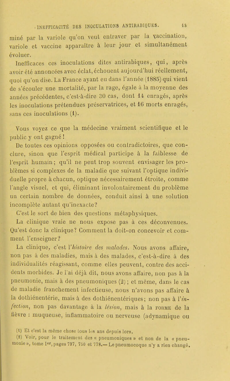 • INEFFICACITÉ DES INOCULATIONS ANTIRABIQUES. lâ rainé pur la variole qu'on veut entraver par la vaccination, variole et vaccine apparaître à leur jour et simultanément évoluer. Inefficaces ces inoculations dites antirabiques, qui, après avoir été annoncées avec éclat, échouent aujourd'hui réellement, quoi qu'on dise. La France ayant eu dans l'année (1885) qui vient de s'écouler une mortalité, par la rage, égale à la moyenne des années précédentes, c'est-à-dire 30 cas, dont 14 enragés, après les inoculations prétendues préservatrices, et 16 morts enragés, sans ces inoculations (1). Vous voyez ce que la médecine vraiment scientifique et le public y ont gagné ! De toutes ces opinions opposées ou contradictoires, que con- clure, sinon que l'esprit médical participe à la faiblesse de l'esprit humain ; qu'il ne peut trop souvent envisager les pro- blèmes si complexes de la maladie que suivant l'optique indivi- duelle propre à chacun, optique nécessairement étroite, comme l'angle visuel, et qui, éliminant involontairement du problème un certain nombre de données, conduit ainsi à une solution incomplète autant qu'inexacte? C'est le sort de bien des questions métaphysiques. La clinique vraie ne nous expose pas à ces déconvenues. Qu'est donc la clinique? Gomment la doit-on concevoir et com- ment l'enseigner? La clinique, c'est l'histoire des malades. Nous avons affaire, non pas à des maladies, mais à des malades, c'est-à-dire à des individualités réagissant, comme elles peuvent, contre des acci- dents morbides. Je lai déjà dit, nous avons afl'aire, non pas à la pneumonie, mais à des pneumoniques (i2) ; et même, dans le cas de maladie franchement infectieuse, nous n'avons pas affaire à la dolhiénentérie, mais à des dothiénentériques; non pas à Vin- fection, non pas davantage à la lésion, mais à la foume de la fièvre : muqueuse, inflammatoire ou nerveuse (adynamique ou (1) Et c'est la môme chose loua l.;s ans depuis lors. (2) Voir, pour le Irailemeiil des « pneumoniques » et non de la « pneu-