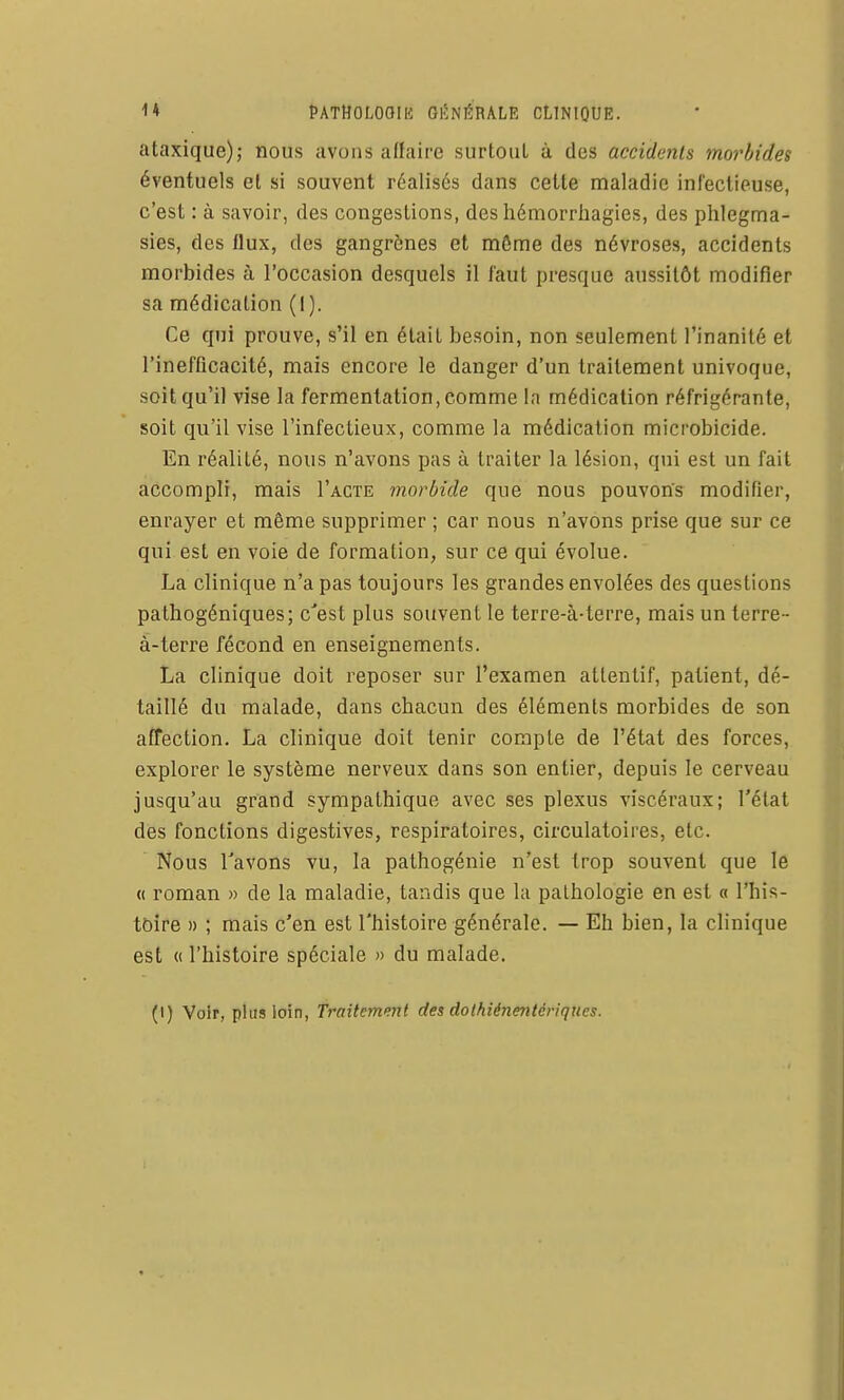 ataxique); nous avons affaire surtout à des accidents morbides éventuels el si souvent réalisés dans cette maladie infectieuse, c'est : à savoir, des congestions, des hémorrliagies, des phlegma- sies, des flux, des gangrènes et môme des névroses, accidents morbides à l'occasion desquels il faut presque aussitôt modifier sa médication (I). Ce qui prouve, s'il en était besoin, non seulement l'inanité et l'inefficacité, mais encore le danger d'un traitement univoque, soit qu'il vise la fermentation, comme la médication réfrigérante, soit qu'il vise l'infectieux, comme la médication microbicide. En réalité, nous n'avons pas à traiter la lésion, qui est un fait accompli, mais I'acte morbide que nous pouvons modifier, enrayer et même supprimer ; car nous n'avons prise que sur ce qui est en voie de formation, sur ce qui évolue. La clinique n'a pas toujours les grandes envolées des questions pathogéniques; c'est plus souvent le terre-à-terre, mais un terre- à-terre fécond en enseignements. La clinique doit reposer sur l'examen attentif, patient, dé- taillé du malade, dans chacun des éléments morbides de son affection. La clinique doit tenir compte de l'état des forces, explorer le système nerveux dans son entier, depuis le cerveau jusqu'au grand sympathique avec ses plexus viscéraux; l'état des fonctions digestives, respiratoires, circulatoires, etc. Nous Tavons vu, la pathogénie n'est trop souvent que le « roman » de la maladie, tandis que la pathologie en est a l'his- toire » ; mais c'en est l'histoire générale. — Eh bien, la clinique est « l'histoire spéciale » du malade.