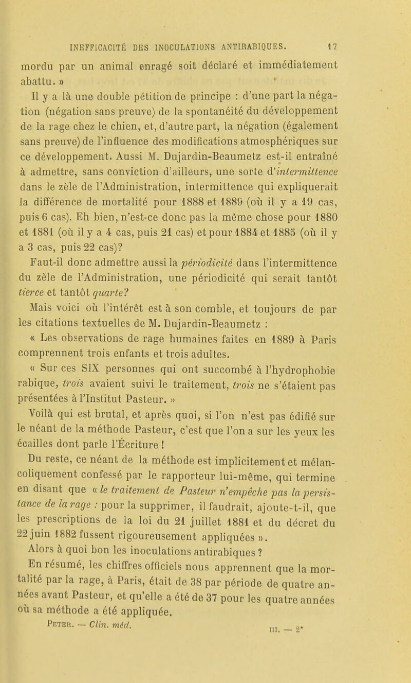 mordu par un animal enragé soit déclaré et immédiatement abattu. » Il y a là une double pétition de principe : d'une part la néga- tion (négation sans preuve) de la spontanéité du développement de la rage chez le chien, et, d'autre part, la négation (également sans preuve) de l'influence des modifications atmosphériques sur ce développement. Aussi M. Dujardin-Beaumetz est-il entraîné à admettre, sans conviction d'ailleurs, une sorte d'intermittence dans le zèle de l'Administration, intermittence qui expliquerait la différence de mortalité pour 1888 et 1889 (où il y a 19 cas, puis 6 cas). Eh bien, n'est-ce donc pas la même chose pour 1880 et 1881 (où il y a 4 cas, puis 21 cas) et pour 1884 et 1885 (où il y a 3 cas, puis 22 cas)? Faut-il donc admettre aussi la périodicité dans l'intermittence du zèle de l'Administration, une périodicité qui serait tantôt tierce et tantôt quarte? Mais voici où l'intérêt est à son comble, et toujours de par les citations textuelles de M. Dujardin-Beaumetz ; « Les observations de rage humaines faites en 1889 à Paris comprennent trois enfants et trois adultes, « Sur ces SIX personnes qui ont succombé à l'hydrophobie rabique, trois avaient suivi le traitement, trois ne s'étaient pas présentées à l'Institut Pasteur. » Voilà qui est brutal, et après quoi, si l'on n'est pas édifié sur le néant de la méthode Pasteur, c'est que l'on a sur les yeux les écailles dont parle l'Écriture ! Du reste, ce néant de la méthode est implicitement et mélan- coliquement confessé par le rapporteur lui-même, qui termine en disant que « le traitement de Pasteur n'empêche pas la persis- tance de la rage : pour la supprimer, il faudrait, ajoute-t-il, que les prescriptions de la loi du 21 juillet 1881 et du décret du 22 juin 1882 fussent rigoureusement appliquées ». Alors à quoi bon les inoculations antirabiques ? En résumé, les chiffres officiels nous apprennent que la mor- talité par la rage, à Paris, était de 38 par période de quatre an- nées avant Pasteur, et qu'elle a été de 37 pour les quatre années où sa méthode a été appliquée. Peter. — Clin. méd. ,„ o.