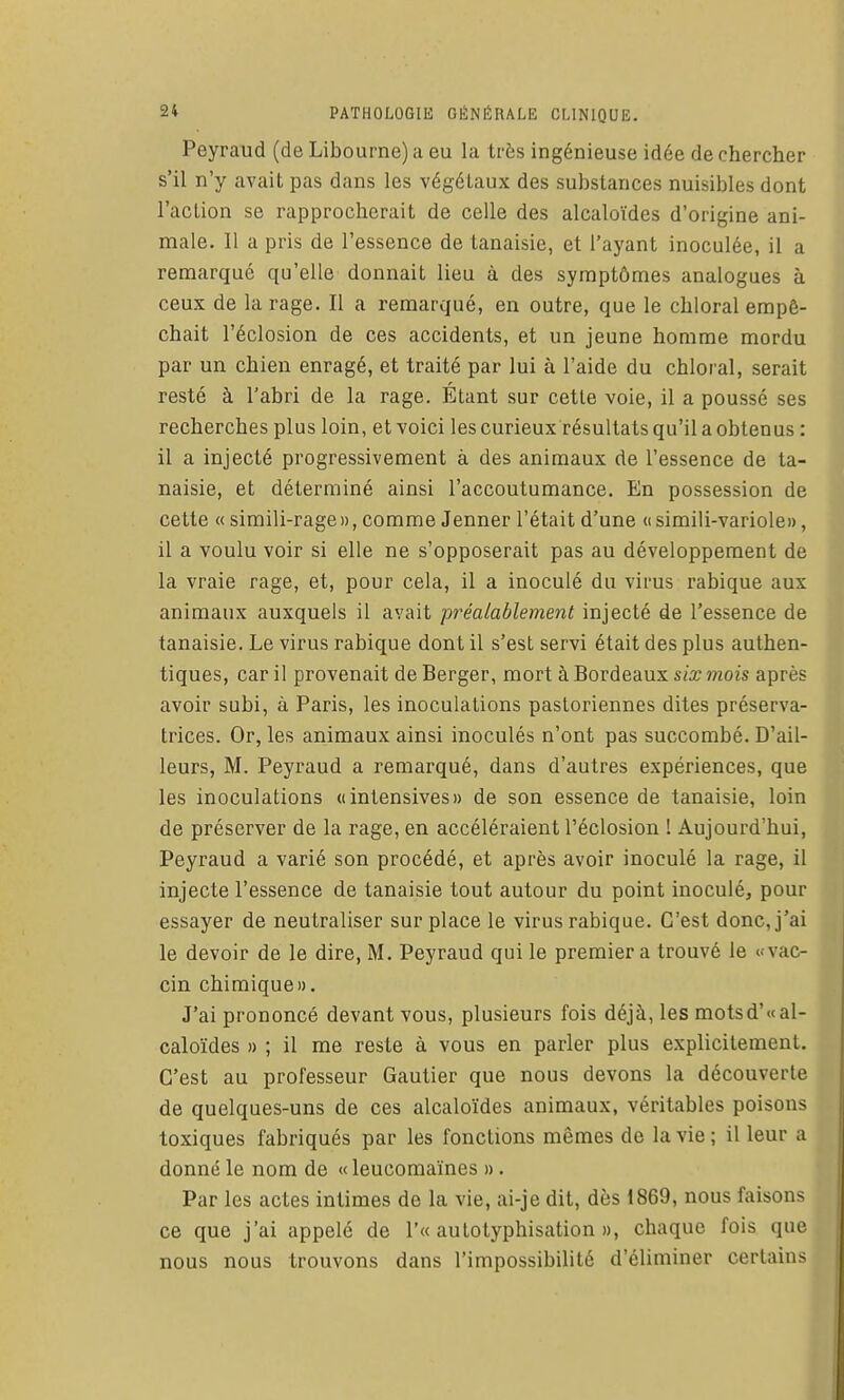 Peyraud (de Libourne) a eu la très ingénieuse idée de chercher s'il n'y avait pas dans les végétaux des substances nuisibles dont l'action se rapprocherait de celle des alcaloïdes d'origine ani- male. Il a pris de l'essence de tanaisie, et l'ayant inoculée, il a remarqué qu'elle donnait lieu à des symptômes analogues à ceux de la rage. Il a remarqué, en outre, que le chloral empê- chait l'éclosion de ces accidents, et un jeune homme mordu par un chien enragé, et traité par lui à l'aide du chloral, serait resté à l'abri de la rage. Etant sur cette voie, il a poussé ses recherches plus loin, et voici les curieux résultats qu'il a obtenus : il a injecté progressivement à des animaux de l'essence de ta- naisie, et déterminé ainsi l'accoutumance. En possession de cette « simili-rage», comme Jenner l'était d'une «simili-variole», il a voulu voir si elle ne s'opposerait pas au développement de la vraie rage, et, pour cela, il a inoculé du virus rabique aux animaux auxquels il avait préalablement injecté de l'essence de tanaisie. Le virus rabique dont il s'est servi était des plus authen- tiques, car il provenait de Berger, mort à Bordeaux six mois après avoir subi, à Paris, les inoculations pastoriennes dites préserva- trices. Or, les animaux ainsi inoculés n'ont pas succombé. D'ail- leurs, M. Peyraud a remarqué, dans d'autres expériences, que les inoculations «intensives» de son essence de tanaisie, loin de préserver de la rage, en accéléraient l'éclosion 1 Aujourd'hui, Peyraud a varié son procédé, et après avoir inoculé la rage, il injecte l'essence de tanaisie tout autour du point inoculé, pour essayer de neutraliser sur place le virus rabique. C'est donc, j'ai le devoir de le dire, M. Peyraud qui le premier a trouvé le «vac- cin chimique». J'ai prononcé devant vous, plusieurs fois déjà, les motsd'<t al- caloïdes » ; il me reste à vous en parler plus explicitement. C'est au professeur Gautier que nous devons la découverte de quelques-uns de ces alcaloïdes animaux, véritables poisons toxiques fabriqués par les fonctions mêmes de la vie ; il leur a donné le nom de « leucomaïnes ». Par les actes intimes de la vie, ai-je dit, dès 1869, nous faisons ce que j'ai appelé de r« autotyphisation », chaque fois que nous nous trouvons dans l'impossibilité d'éliminer certains