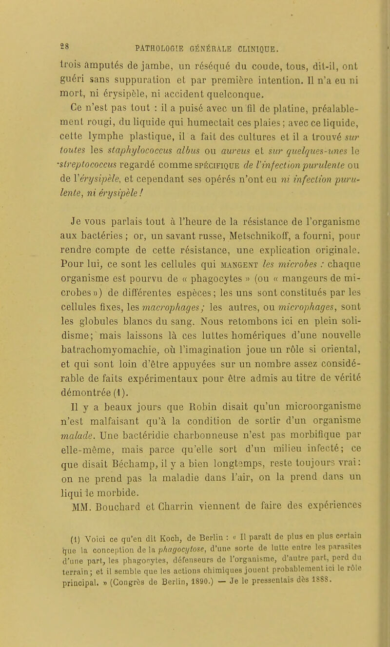 trois amputés de jambe, un réséqué du coude, tous, dit-il, ont guéri sans suppuration et par première intention. Il n'a eu ni mort, ni érysipèle, ni accident quelconque. Ce n'est pas tout : il a puisé avec un fil de platine, préalable- ment rougi, du liquide qui humectait ces plaies ; avec ce liquide, cette lymphe plastique, il a fait des cultures et il a trouvé su?' toutes les staphylococcus albus ou aureus et sio' quelques-unes le 'streptococcus regardé comme spécifique de l'infection purulente ou de Vérysipèle, et cependant ses opérés n'ont eu ni infection puru- lente, ni érysipèle ! Je vous parlais tout à l'heure de la résistance de l'organisme aux bactéries ; or, un savant russe, Metschnikoff, a fourni, pour rendre compte de cette résistance, une explication originale. Pour lui, ce sont les cellules qui mangent les microbes : chaque organisme est pourvu de « phagocytes » (ou « mangeurs de mi- crobes») de différentes espèces; les uns sont constitués par les cellules fixes, les macrophages ; les autres, ou microphages, sont les globules blancs du sang. Nous retombons ici en plein soli- disme; mais laissons là ces luttes homériques d'une nouvelle batrachomyomachie, oii l'imagination joue un rôle si oriental, et qui sont loin d'être appuyées sur un nombre assez considé- rable de faits expérimentaux pour être admis au titre de vérité démontrée (1), Il y a beaux jours que Robin disait qu'un microorganisme n'est malfaisant qu'à la condition de sortir d'un organisme malade. Une bactéridie charbonneuse n'est pas morbifique par elle-même, mais parce qu'elle sort d'un milieu infecté; ce que disait Béchamp, il y a bien longtemps, reste toujours vrai: on ne prend pas la maladie dans l'air, on la prend dans un liqui 'lc morbide. MM. Bouchard et Charrin viennent de faire des expériences (1) Voici ce qu'en dit Koch, de Berlin : « Il paraît de plus en plus certain que la conception de la phagoci/tose, d'une sorte de lulte entre les p.irasiles d'une part, les phagocytes, défenseurs de l'organisme, d'autre part, perd du terrain; et il semble que les actions chimiques jouent probablement ici le rôle principal. » (Congrès de Berlin, 1890.) — Je le pressentais dès 1888.