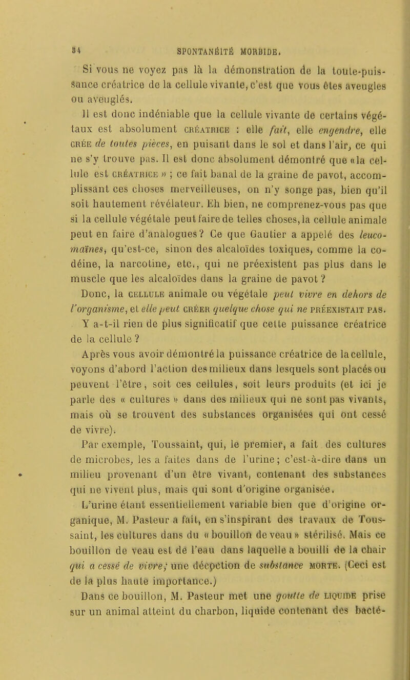 Si VOUS ne voyez pas là hi démonslralion de la touie-puis- Sance créaLnce de la cellule vivante, c'est que vous 6les aveugles ou aveuglés. 11 est donc indéniable que la cellule vivante de certains végé- taux est absolument créatrice : elle fait, elle engendre, elle CRÉE de toutes pièces, en puisant dans le sol et dans l'aiPj ce qui ne s'y trouve pas. Il est donc absolument démontré que «la cel- lule est CHÉATHiCE » ; ce fait banal de la graine de pavot, accom- plissant ces cboses merveilleuses, on n'y songe pas, bien qu'il soit hautement révélateur. Eh bien, ne comprenez-vous pas que si la cellule végétale peut faire de telles choses, la cellule animale peut en faire d'analogues? Ce que Gautier a appelé des leuco- maïnesi qu'est-ce, sinon des alcaloïdes toxiques, comme la co- déine, la narcotine, etc., qui ne préexistent pas plus dans le muscle que les alcaloïdes dans la graine de pavot ? Donc, la cellule animale ou végétale peut vivre en dehoî's de l'organisme, et elle peut créer quelque chose qui ne préexistait pas. Y a-t-il rien de plus significatif que celte puissance créatrice de la cellule ? Après vous avoir démontré la puissance créatrice de la cellule, voyons d'abord l'action des milieux dans lesquels sont placés ou peuvent l'être, soit ces cellules, soit leurs produits (et ici je parle des « cultures i.> dans des milieux qui ne sont pas vivants» mais où se trouvent des substances organisées qui ont cessé de vivre). Par exemple, Toussaint, qui, le premier, a fait des cultures de microbes, les a faites dans de l'urine; c'est-à-dire dans un milieu provenant d'un être vivant, contenant des substances qui ne vivent plus, mais qui sont d'origine organisée. L'urine étant essentiellement variable bien que d'origine or- ganique, M. Pasteur a fait) en s'inspirant des travaux de Tous- saint, les cultures dans du «bouillon de veau» stérilisé. Mais ce bouillon de veau est de l'eau dans laquelle a bouilli de la chair qui a cessé de um'e> une décpction de substance morte. (Ceci est de la plus haute importance.) Dans ce bouillon, M. Pasteur met utie goutte de liquidé prise sur un animal atteint du charbon, liquide contenant des bdcté-