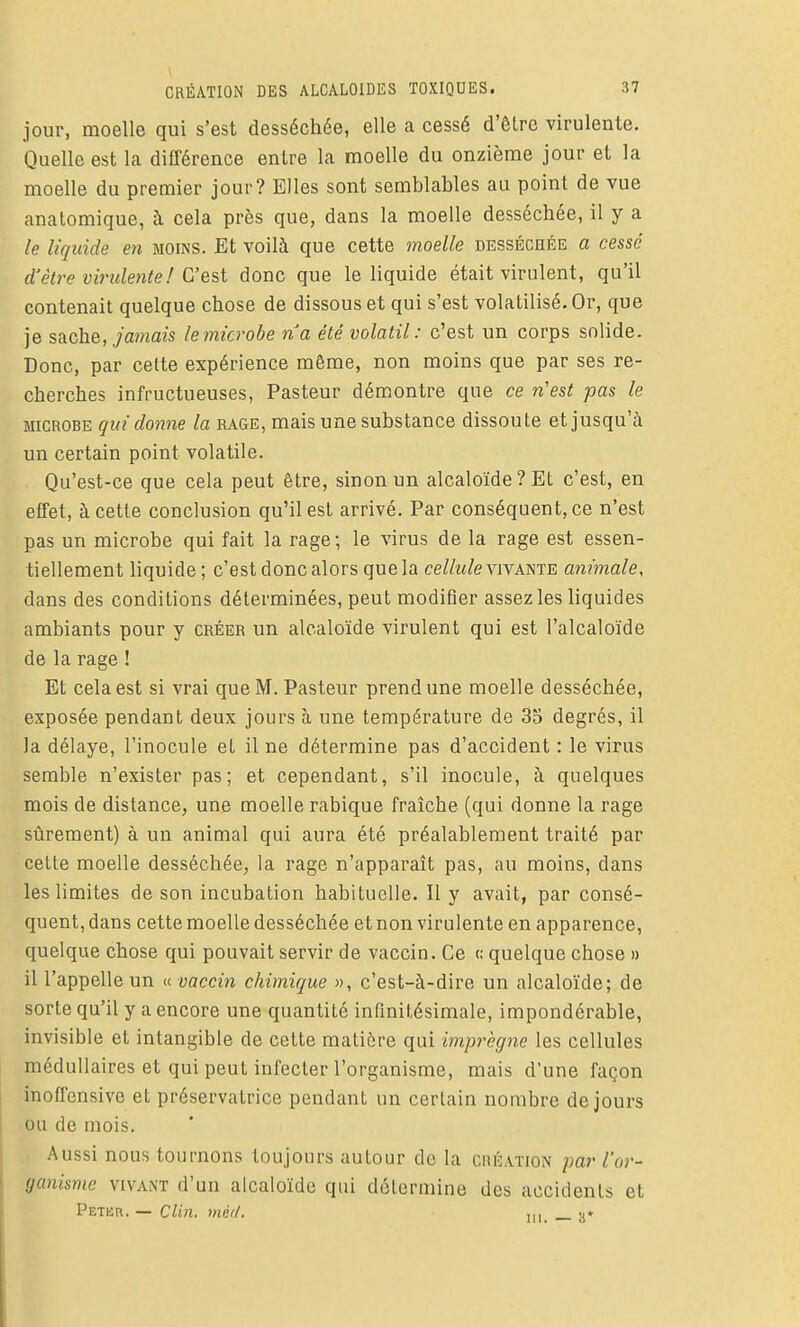jour, moelle qui s'est desséchée, elle a cessé d'ôlre virulente. Quelle est la différence entre la moelle du onzième jour et la moelle du premier jour? Elles sont semblables au point de vue anatomique, à cela près que, dans la moelle desséchée, il y a le liquide en moins. Et voilà que cette moelle desséchée a cessé d'être vinilente! C'est donc que le liquide était virulent, qu'il contenait quelque chose de dissous et qui s'est volatilisé. Or, que je sache, jamais le microbe ria été volatil: c'est un corps solide. Donc, par celte expérience même, non moins que par ses re- cherches infructueuses. Pasteur démontre que ce n'est pas le MICROBE qui donne la rage, mais une substance dissoute et jusqu'à un certain point volatile. Qu'est-ce que cela peut être, sinon un alcaloïde? Et c'est, en effet, à cette conclusion qu'il est arrivé. Par conséquent, ce n'est pas un microbe qui fait la rage; le virus de la rage est essen- tiellement liquide; c'est donc alors que la ceZ/w/e vivante animale, dans des conditions déterminées, peut modifier assez les liquides ambiants pour y créer un alcaloïde virulent qui est l'alcaloïde de la rage ! Et cela est si vrai que M. Pasteur prend une moelle desséchée, exposée pendant deux jours à une température de 33 degrés, il la délaye, l'inocule et il ne détermine pas d'accident : le virus semble n'exister pas; et cependant, s'il inocule, à quelques mois de distance, une moelle rabique fraîche (qui donne la rage sûrement) à un animal qui aura été préalablement traité par cette moelle desséchée^ la rage n'apparaît pas, au moins, dans les limites de son incubation habituelle. Il y avait, par consé- quent, dans cette moelle desséchée et non virulente en apparence, quelque chose qui pouvait servir de vaccin. Ce <; quelque chose » il l'appelle un « vaccin chimique », c'est-à-dire un alcaloïde; de sorte qu'il y a encore une quantité infinitésimale, impondérable, invisible et intangible de cette matière qui imprègne les cellules médullaires et qui peut infecter l'organisme, mais d'une façon inoffensive et préservatrice pendant un certain nombre de jours ou de mois. Aussi nous tournons toujours autour de la création par l'or- (janismc vivaot d'un alcaloïde qui détermine des accidents et Peter. — Clm, méd. ,„ -j*