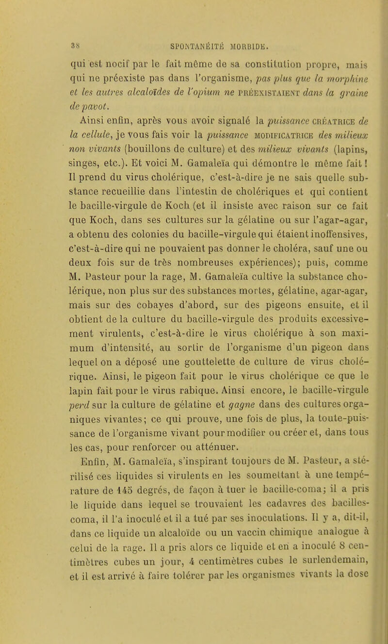 qui csl nocir pai' le lait môme de sa constitution propre, mais qui ne préexiste pas dans l'organisme, pas plus que la morphine et les autres alcaloïdes de l'opium ne préexistaient dans la graine de pavot. Ainsi enfin, après vous avoir signalé la puissance créatrice de la cellule, je vous fais voir la puissance modificatrice des milieux non vivants (bouillons de culture) et des milieux vivants (lapins, singes, etc.). Et voici M. Gamaleïa qui démontre le môme fait! Il prend du virus cholérique, c'est-à-dire je ne sais quelle sub- stance recueillie dans l'intestin de cholériques et qui contient le bacille-virgule de Koch (et il insiste avec raison sur ce fait que Koch, dans ses cultures sur la gélatine ou sur l'agar-agar, a obtenu des colonies du bacille-virgule qui étaient inoffensives, c'est-à-dire qui ne pouvaient pas donner le choléra, sauf une ou deux fois sur de très nombreuses expériences); puis, comme M. Pasteur pour la rage, M. Gamaleïa cultive la substance cho- lérique, non plus sur des substances mortes, gélatine, agar-agar, mais sur des cobayes d'abord, sur des pigeons ensuite, et il obtient de la culture du bacille-virgule des produits excessive- ment virulents, c'est-à-dire le virus cholérique à son maxi- mum d'intensité, au sortir de l'organisme d'un pigeon dans lequel on a déposé une gouttelette de culture de virus cholé- rique. Ainsi, le pigeon fait pour le virus cholérique ce que le lapin fait pour le virus rabique. Ainsi encore, le bacille-virgule pej'd sur la culture de gélatine et gagne dans des cultures orga- niques vivantes; ce qui prouve, une fois de plus, la toute-puis- sance de l'organisme vivant pour modifier ou créer et, dans tous les cas, pour renforcer ou atténuer. Enfin, M. Gamaleïa, s'inspirant toujours de M. Pasteur, a sté- rilisé ces liquides si virulents en les soumeltant à une tempé- rature de 143 degrés, de façon à tuer le bacille-coma; il a pris le liquide dans lequel se trouvaient les cadavres des bacilles- coma, il l'a inoculé et il a tué par ses inoculations. Il y a, dit-il, dans ce liquide un alcaloïde ou un vaccin chimique analogue à celui de la rage. 11 a pris alors ce liquide et en a inoculé 8 cen- timètres cubes un jour, 4 centimètres cubes le surlendemain, et il est arrivé à faire tolérer par les organismes vivants la dose