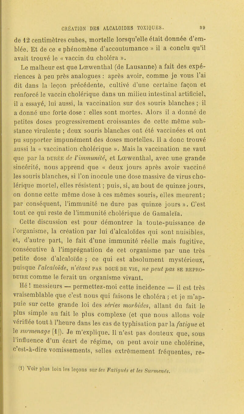 de 12 centimètres cubes, mortelle lorsqu'elle était donnée d'em- blée. Et de ce « phénomène d'accoulumance » il a conclu qu'il avait trouvé le « vaccin du choléra ». Le malheur est que Lœwenthal (de Lausanne) a fait des expé- riences à peu près analogues : après avoir, comme je vous l'ai dit dans la leçon précédente, cultivé d'une certaine façon et renforcé le vaccin cholérique dans un milieu intestinal artificiel, il a essayé, lui aussi, la vaccinalion sur des souris blanches ; il a donné une forte dose : elles sont mortes. Alors il a donné de petites doses progressivement croissantes de cette même sub- stance virulente ; deux souris blanches ont été vaccinées et ont pu supporter impunément des doses mortelles. 11 a donc trouvé aussi la « vaccination cholérique ». Mais la vaccination ne vaut que par la durée de l'immunité^ et Lœwenthal, avec une grande sincérité, nous apprend que « deux jours après avoir vacciné les souris blanches, si l'on inocule une dose massive de virus cho- lérique mortel, elles résistent ; puis, si, au bout de quinze jours, on donne cette même dose à ces mêmes souris, elles meurent; par conséquent, l'immunité ne dure pas quinze jours ». C'est tout ce qui reste de l'immunité cholérique de Gamaleïa. Cette discussion est pour démontrer la toute-puissance de l'organisme, la création par lui d'alcaloïdes qui sont nuisibles, et, d'autre part, le fait d'une immunité réelle mais fugitive, consécutive à l'imprégnation de cet organisme par une très petite dose d'alcaloïde ; ce qui est absolument mystérieux, puisque l'alcaloïde, n'étant pas doué de vie, ne peut pas se repro- duire comme le ferait un organisme vivant. Hé ! messieurs — permettez-moi cette incidence — il est très vraisemblable que c'est nous qui faisons le choléra ; et je m'ap- puie sur cette grande loi des séries morbides, allant du fait le plus simple au fait le plus complexe (et que nous allons voir vérifiée tout à l'heure dans les cas de typhisation par la fatigue et le surmenage [IJ). Je m'explique. 11 n'est pas douteux que, sous l'influence d'un écart de régime, on peut avoir une cholérine, c'est-à-dire vomissements, selles extrêmement fréquentes, re-