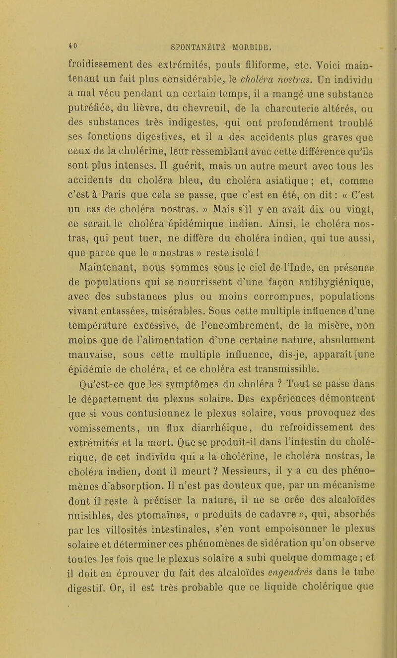 froidissement des extrémités, pouls filiforme, etc. Voici main- tenant un fait plus considérable, le choléra nosti^as. Un individu a mal vécu pendant un certain temps, il a mangé une substance putréfiée, du lièvre, du chevreuil, de la charcuterie altérés, ou des substances très indigestes, qui ont profondément troublé ses fonctions digestives, et il a des accidents plus graves que ceux de la cholérine, leur ressemblant avec cette différence qu'ils sont plus intenses. Il guérit, mais un autre meurt avec tous les accidents du choléra bleu, du choléra asiatique ; et, comme c'est à Paris que cela se passe, que c'est en été, on dit: « C'est un cas de choléra nostras. « Mais s'il y en avait dix ou vingt, ce serait le choléra épidémique indien. Ainsi, le choléra nos- tras, qui peut tuer, ne diffère du choléra indien, qui tue aussi, que parce que le « nostras » reste isolé ! Maintenant, nous sommes sous le ciel de l'Inde, en présence de populations qui se nourrissent d'une façon antihygiénique, avec des substances plus ou moins corrompues, populations vivant entassées, misérables. Sous cette multiple influence d'une température excessive, de l'encombrement, de la misère, non moins que de l'alimentation d'une certaine nature, absolument mauvaise, sous cette multiple influence, dis-je, apparaît [une épidémie de choléra, et ce choléra est transmissible. Qu'est-ce que les symptômes du choléra ? Tout se passe dans le département du plexus solaire. Des expériences démontrent que si vous contusionnez le plexus solaire, vous provoquez des vomissements, un flux diarrhéique, du refroidissement des extrémités et la mort. Que se produit-il dans l'intestin du cholé- rique, de cet individu qui a la cholérine, le choléra nostras, le choléra indien, dont il meurt ? Messieurs, il y a eu des phéno- mènes d'absorption. Il n'est pas douteux que, par un mécanisme dont il reste à préciser la nature, il ne se crée des alcaloïdes nuisibles, des ptomaïnes, « produits de cadavre», qui, absorbés par les villosités intestinales, s'en vont empoisonner le plexus solaire et déterminer ces phénomènes de sidération qu'on observe toutes les fois que le plexus solaire a subi quelque dommage ; et il doit en éprouver du fait des alcaloïdes engendrés dans le tube digestif. Or, il est très probable que ce liquide cholérique que