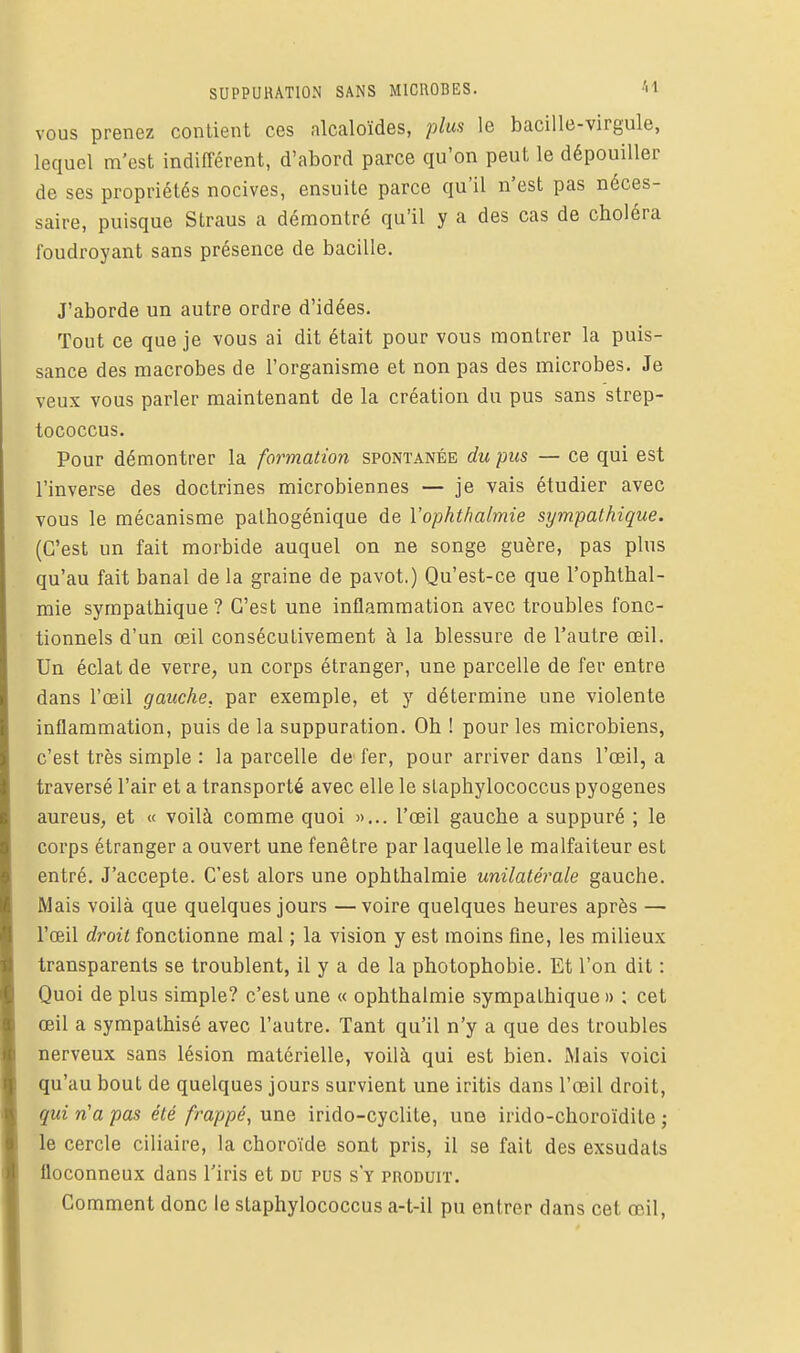 VOUS prenez contient ces alcaloïdes, plus le bacille-virgule, lequel m'est indifférent, d'abord parce qu'on peut le dépouiller de ses propriétés nocives, ensuite parce qu'il n'est pas néces- saire, puisque Straus a démontré qu'il y a des cas de choléra foudroyant sans présence de bacille. J'aborde un autre ordre d'idées. Tout ce que je vous ai dit était pour vous montrer la puis- sance des macrobes de l'organisme et non pas des microbes. Je veux vous parler maintenant de la création du pus sans strep- tococcus. Pour démontrer la formation spontanée du pus — ce qui est l'inverse des doctrines microbiennes — je vais étudier avec vous le mécanisme palhogénique de Vophthalmie sympathique. (C'est un fait morbide auquel on ne songe guère, pas plus qu'au fait banal de la graine de pavot.) Qu'est-ce que l'ophthal- mie sympathique? C'est une inflammation avec troubles fonc- tionnels d'un œil consécutivement à la blessure de l'autre œil. Un éclat de verre, un corps étranger, une parcelle de fer entre dans l'œil gauche, par exemple, et y détermine une violente inflammation, puis de la suppuration. Oh ! pour les microbiens, c'est très simple : la parcelle de fer, pour arriver dans l'œil, a traversé l'air et a transporté avec elle le slaphylococcus pyogenes aureus, et « voilà comme quoi »... l'œil gauche a suppui'é ; le corps étranger a ouvert une fenêtre par laquelle le malfaiteur est entré. J'accepte. C'est alors une ophthalmie unilatérale gauche. Mais voilà que quelques jours —voire quelques heures après — l'œil droit fonctionne mal ; la vision y est moins fine, les milieux transparents se troublent, il y a de la photophobie. Et l'on dit : Quoi de plus simple? c'est une « ophthalmie sympathique » ; cet œil a sympathisé avec l'autre. Tant qu'il n'y a que des troubles nerveux sans lésion matérielle, voilà qui est bien. xMais voici qu'au bout de quelques jours survient une iritis dans l'œil droit, qui n'a pas été frappé, une irido-cyclite, une irido-choroïdite ; le cercle ciliaire, la choroïde sont pris, il se fait des exsudais floconneux dans l'iris et du pus s'y produit. Comment donc le slaphylococcus a-t-il pu entrer dans cet œil.