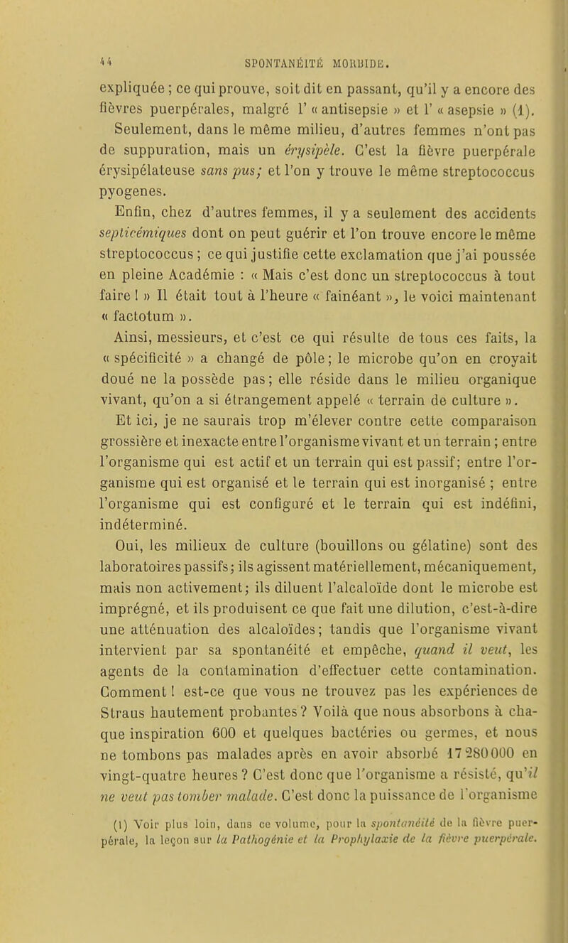 expliquée ; ce qui prouve, soit dit en passant, qu'il y a encore des fièvres puerpérales, malgré 1' « antisepsie » et 1' « asepsie » (1). Seulement, dans le même milieu, d'autres femmes n'ont pas de suppuration, mais un érysipèle. C'est la fièvre puerpérale érysipélateuse sans pus; et l'on y trouve le même streptococcus pyogenes. Enfin, chez d'autres femmes, il y a seulement des accidents seplicémiques dont on peut guérir et l'on trouve encore le même streptococcus ; ce qui justifie cette exclamation que j'ai poussée en pleine Académie : « Mais c'est donc un streptococcus à tout faire I » Il était tout à l'heure « fainéant », le voici maintenant « factotum ». Ainsi, messieurs, et c'est ce qui résulte de tous ces faits, la « spécificité » a changé de pôle; le microbe qu'on en croyait doué ne la possède pas; elle réside dans le milieu organique vivant, qu'on a si étrangement appelé « terrain de culture ». Et ici, je ne saurais trop m'élever contre cette comparaison grossière et inexacte entre l'organisme vivant et un terrain ; entre l'organisme qui est actif et un terrain qui est passif; entre l'or- ganisme qui est organisé et le terrain qui est inorganisé ; entre l'organisme qui est configuré et le terrain qui est indéfini, indéterminé. Oui, les milieux de culture (bouillons ou gélatine) sont des laboratoires passifs j ils agissent matériellement, mécaniquement, mais non activement; ils diluent l'alcaloïde dont le microbe est imprégné, et ils produisent ce que fait une dilution, c'est-à-dire une atténuation des alcaloïdes ; tandis que l'organisme vivant intervient par sa spontanéité et empêche, quand il veut, les agents de la contamination d'effectuer cette contamination. Comment 1 est-ce que vous ne trouvez pas les expériences de Straus hautement probantes? Voilà que nous absorbons à cha- que inspiration 600 et quelques bactéries ou germes, et nous ne tombons pas malades après en avoir absorbé 17 280000 en vingt-quatre heures ? C'est donc que l'organisme a résisté, qu'?/ ne veut pas tomber malade. C'est donc la puissance de l'organisme (1) Voir plus loin, dans ce volume, pour lu sponla/iéilé de la fièvre puer- pérale, la leçon sur la Pathogénie et la Propliylaxie de la fièvre puerpérale.